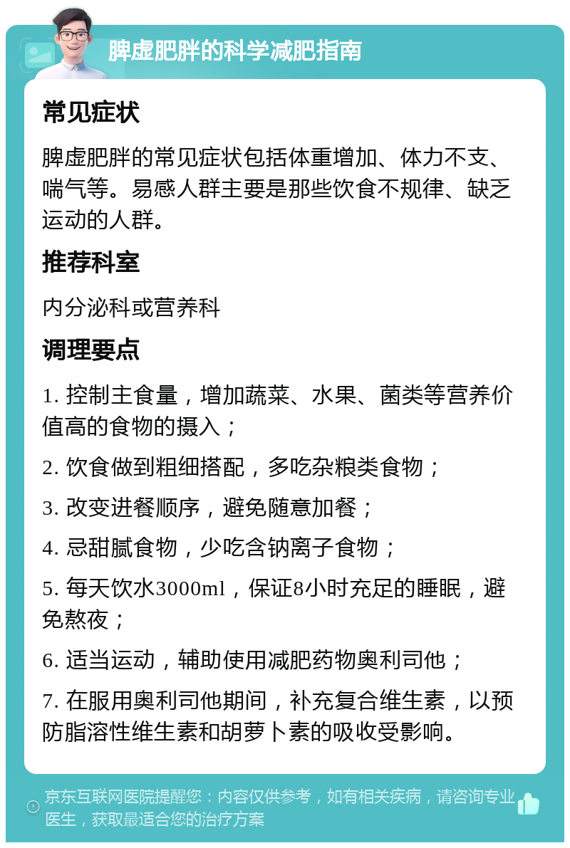 脾虚肥胖的科学减肥指南 常见症状 脾虚肥胖的常见症状包括体重增加、体力不支、喘气等。易感人群主要是那些饮食不规律、缺乏运动的人群。 推荐科室 内分泌科或营养科 调理要点 1. 控制主食量，增加蔬菜、水果、菌类等营养价值高的食物的摄入； 2. 饮食做到粗细搭配，多吃杂粮类食物； 3. 改变进餐顺序，避免随意加餐； 4. 忌甜腻食物，少吃含钠离子食物； 5. 每天饮水3000ml，保证8小时充足的睡眠，避免熬夜； 6. 适当运动，辅助使用减肥药物奥利司他； 7. 在服用奥利司他期间，补充复合维生素，以预防脂溶性维生素和胡萝卜素的吸收受影响。