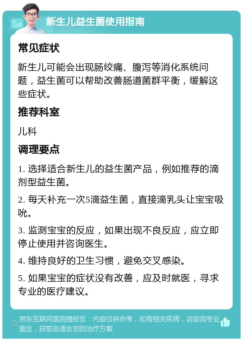 新生儿益生菌使用指南 常见症状 新生儿可能会出现肠绞痛、腹泻等消化系统问题，益生菌可以帮助改善肠道菌群平衡，缓解这些症状。 推荐科室 儿科 调理要点 1. 选择适合新生儿的益生菌产品，例如推荐的滴剂型益生菌。 2. 每天补充一次5滴益生菌，直接滴乳头让宝宝吸吮。 3. 监测宝宝的反应，如果出现不良反应，应立即停止使用并咨询医生。 4. 维持良好的卫生习惯，避免交叉感染。 5. 如果宝宝的症状没有改善，应及时就医，寻求专业的医疗建议。