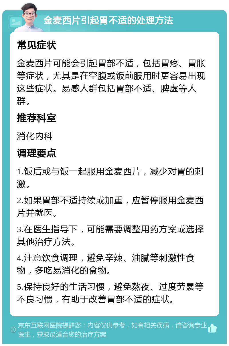 金麦西片引起胃不适的处理方法 常见症状 金麦西片可能会引起胃部不适，包括胃疼、胃胀等症状，尤其是在空腹或饭前服用时更容易出现这些症状。易感人群包括胃部不适、脾虚等人群。 推荐科室 消化内科 调理要点 1.饭后或与饭一起服用金麦西片，减少对胃的刺激。 2.如果胃部不适持续或加重，应暂停服用金麦西片并就医。 3.在医生指导下，可能需要调整用药方案或选择其他治疗方法。 4.注意饮食调理，避免辛辣、油腻等刺激性食物，多吃易消化的食物。 5.保持良好的生活习惯，避免熬夜、过度劳累等不良习惯，有助于改善胃部不适的症状。