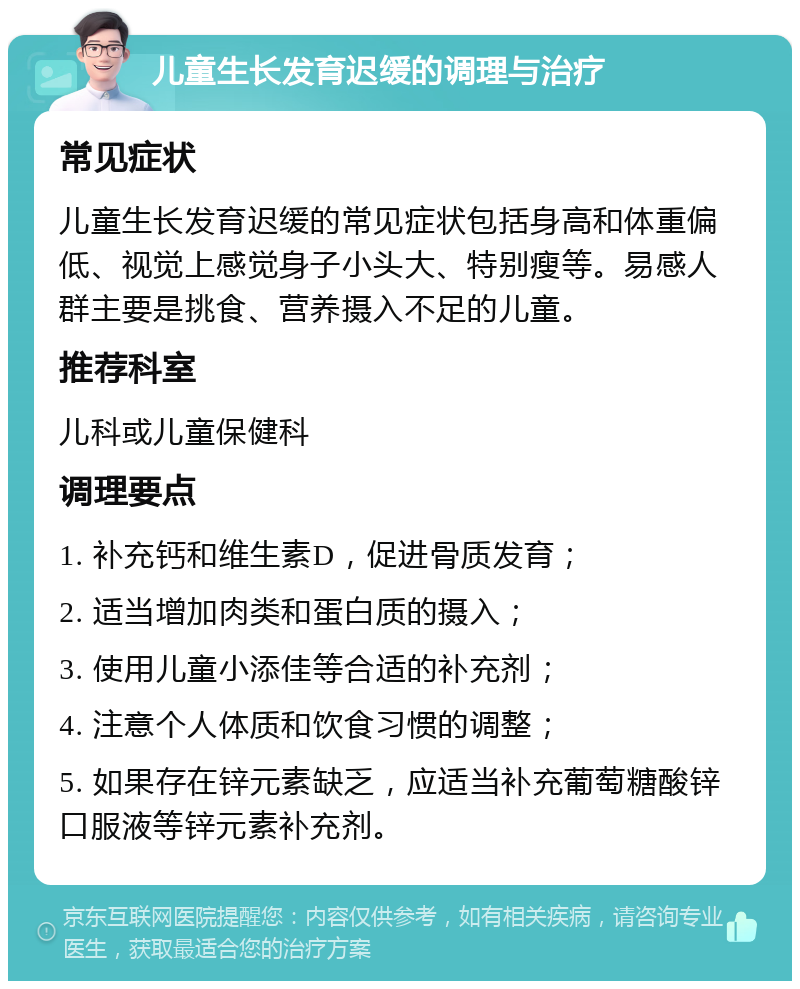 儿童生长发育迟缓的调理与治疗 常见症状 儿童生长发育迟缓的常见症状包括身高和体重偏低、视觉上感觉身子小头大、特别瘦等。易感人群主要是挑食、营养摄入不足的儿童。 推荐科室 儿科或儿童保健科 调理要点 1. 补充钙和维生素D，促进骨质发育； 2. 适当增加肉类和蛋白质的摄入； 3. 使用儿童小添佳等合适的补充剂； 4. 注意个人体质和饮食习惯的调整； 5. 如果存在锌元素缺乏，应适当补充葡萄糖酸锌口服液等锌元素补充剂。