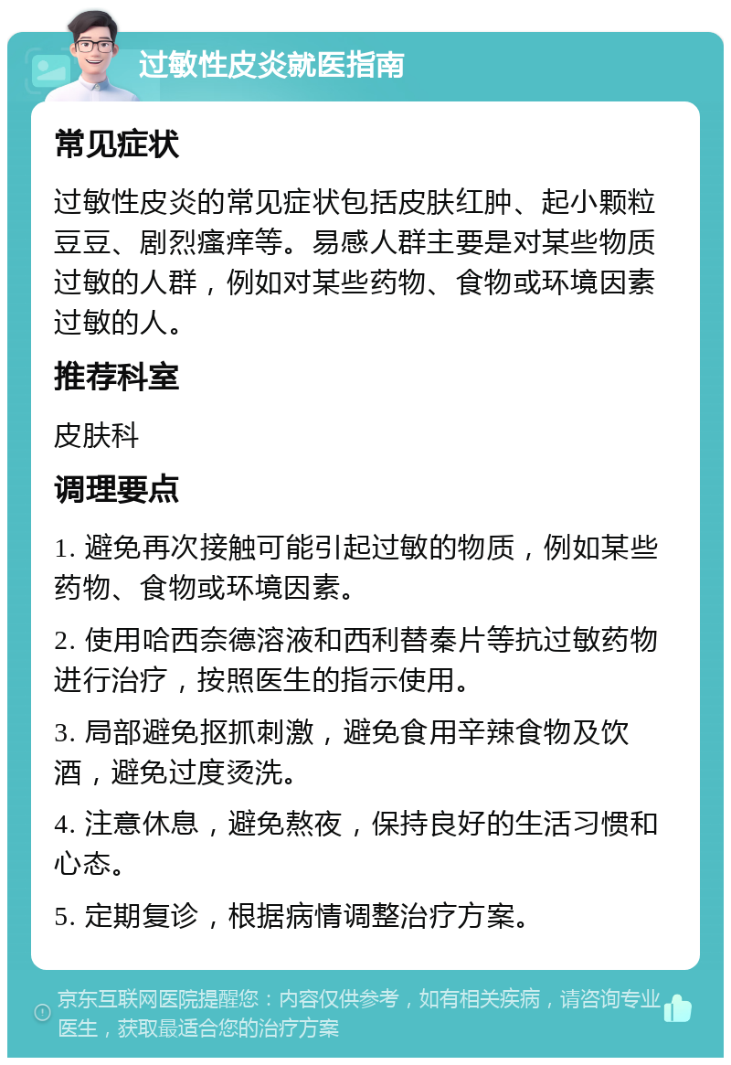 过敏性皮炎就医指南 常见症状 过敏性皮炎的常见症状包括皮肤红肿、起小颗粒豆豆、剧烈瘙痒等。易感人群主要是对某些物质过敏的人群，例如对某些药物、食物或环境因素过敏的人。 推荐科室 皮肤科 调理要点 1. 避免再次接触可能引起过敏的物质，例如某些药物、食物或环境因素。 2. 使用哈西奈德溶液和西利替秦片等抗过敏药物进行治疗，按照医生的指示使用。 3. 局部避免抠抓刺激，避免食用辛辣食物及饮酒，避免过度烫洗。 4. 注意休息，避免熬夜，保持良好的生活习惯和心态。 5. 定期复诊，根据病情调整治疗方案。