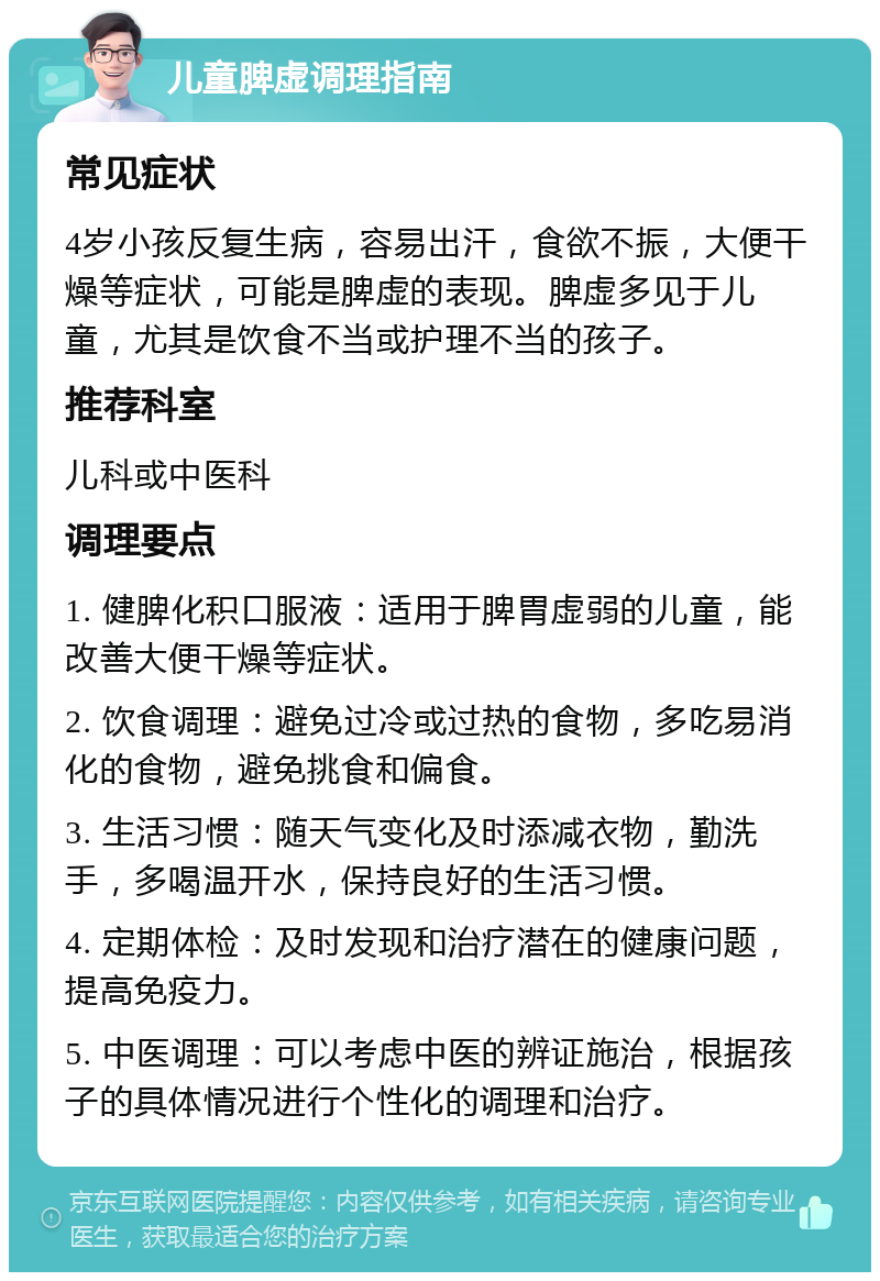 儿童脾虚调理指南 常见症状 4岁小孩反复生病，容易出汗，食欲不振，大便干燥等症状，可能是脾虚的表现。脾虚多见于儿童，尤其是饮食不当或护理不当的孩子。 推荐科室 儿科或中医科 调理要点 1. 健脾化积口服液：适用于脾胃虚弱的儿童，能改善大便干燥等症状。 2. 饮食调理：避免过冷或过热的食物，多吃易消化的食物，避免挑食和偏食。 3. 生活习惯：随天气变化及时添减衣物，勤洗手，多喝温开水，保持良好的生活习惯。 4. 定期体检：及时发现和治疗潜在的健康问题，提高免疫力。 5. 中医调理：可以考虑中医的辨证施治，根据孩子的具体情况进行个性化的调理和治疗。