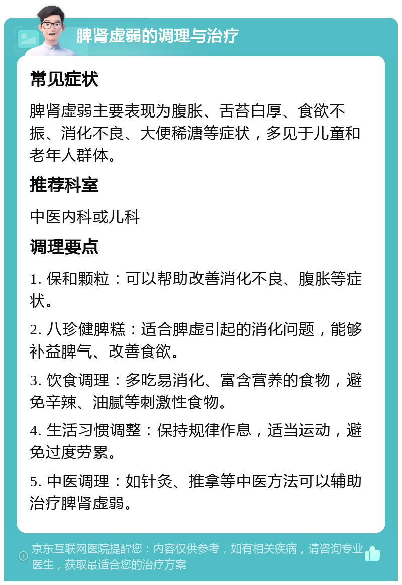 脾肾虚弱的调理与治疗 常见症状 脾肾虚弱主要表现为腹胀、舌苔白厚、食欲不振、消化不良、大便稀溏等症状，多见于儿童和老年人群体。 推荐科室 中医内科或儿科 调理要点 1. 保和颗粒：可以帮助改善消化不良、腹胀等症状。 2. 八珍健脾糕：适合脾虚引起的消化问题，能够补益脾气、改善食欲。 3. 饮食调理：多吃易消化、富含营养的食物，避免辛辣、油腻等刺激性食物。 4. 生活习惯调整：保持规律作息，适当运动，避免过度劳累。 5. 中医调理：如针灸、推拿等中医方法可以辅助治疗脾肾虚弱。