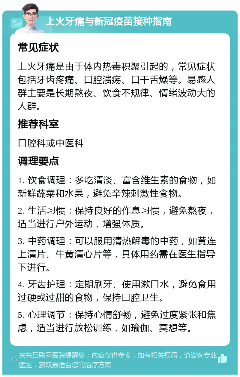 上火牙痛与新冠疫苗接种指南 常见症状 上火牙痛是由于体内热毒积聚引起的，常见症状包括牙齿疼痛、口腔溃疡、口干舌燥等。易感人群主要是长期熬夜、饮食不规律、情绪波动大的人群。 推荐科室 口腔科或中医科 调理要点 1. 饮食调理：多吃清淡、富含维生素的食物，如新鲜蔬菜和水果，避免辛辣刺激性食物。 2. 生活习惯：保持良好的作息习惯，避免熬夜，适当进行户外运动，增强体质。 3. 中药调理：可以服用清热解毒的中药，如黄连上清片、牛黄清心片等，具体用药需在医生指导下进行。 4. 牙齿护理：定期刷牙、使用漱口水，避免食用过硬或过甜的食物，保持口腔卫生。 5. 心理调节：保持心情舒畅，避免过度紧张和焦虑，适当进行放松训练，如瑜伽、冥想等。