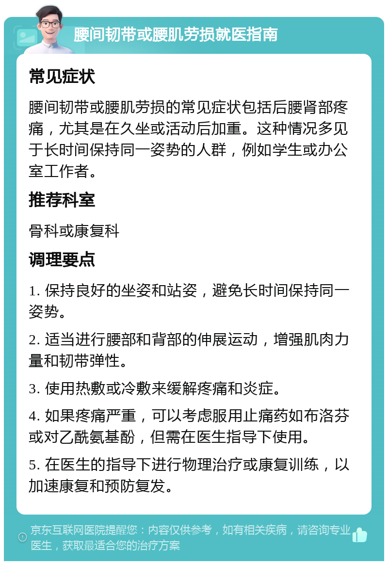 腰间韧带或腰肌劳损就医指南 常见症状 腰间韧带或腰肌劳损的常见症状包括后腰肾部疼痛，尤其是在久坐或活动后加重。这种情况多见于长时间保持同一姿势的人群，例如学生或办公室工作者。 推荐科室 骨科或康复科 调理要点 1. 保持良好的坐姿和站姿，避免长时间保持同一姿势。 2. 适当进行腰部和背部的伸展运动，增强肌肉力量和韧带弹性。 3. 使用热敷或冷敷来缓解疼痛和炎症。 4. 如果疼痛严重，可以考虑服用止痛药如布洛芬或对乙酰氨基酚，但需在医生指导下使用。 5. 在医生的指导下进行物理治疗或康复训练，以加速康复和预防复发。