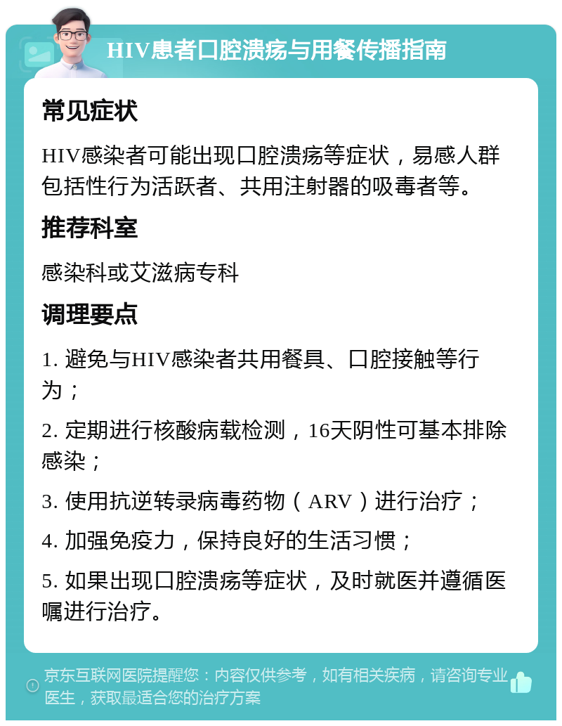 HIV患者口腔溃疡与用餐传播指南 常见症状 HIV感染者可能出现口腔溃疡等症状，易感人群包括性行为活跃者、共用注射器的吸毒者等。 推荐科室 感染科或艾滋病专科 调理要点 1. 避免与HIV感染者共用餐具、口腔接触等行为； 2. 定期进行核酸病载检测，16天阴性可基本排除感染； 3. 使用抗逆转录病毒药物（ARV）进行治疗； 4. 加强免疫力，保持良好的生活习惯； 5. 如果出现口腔溃疡等症状，及时就医并遵循医嘱进行治疗。