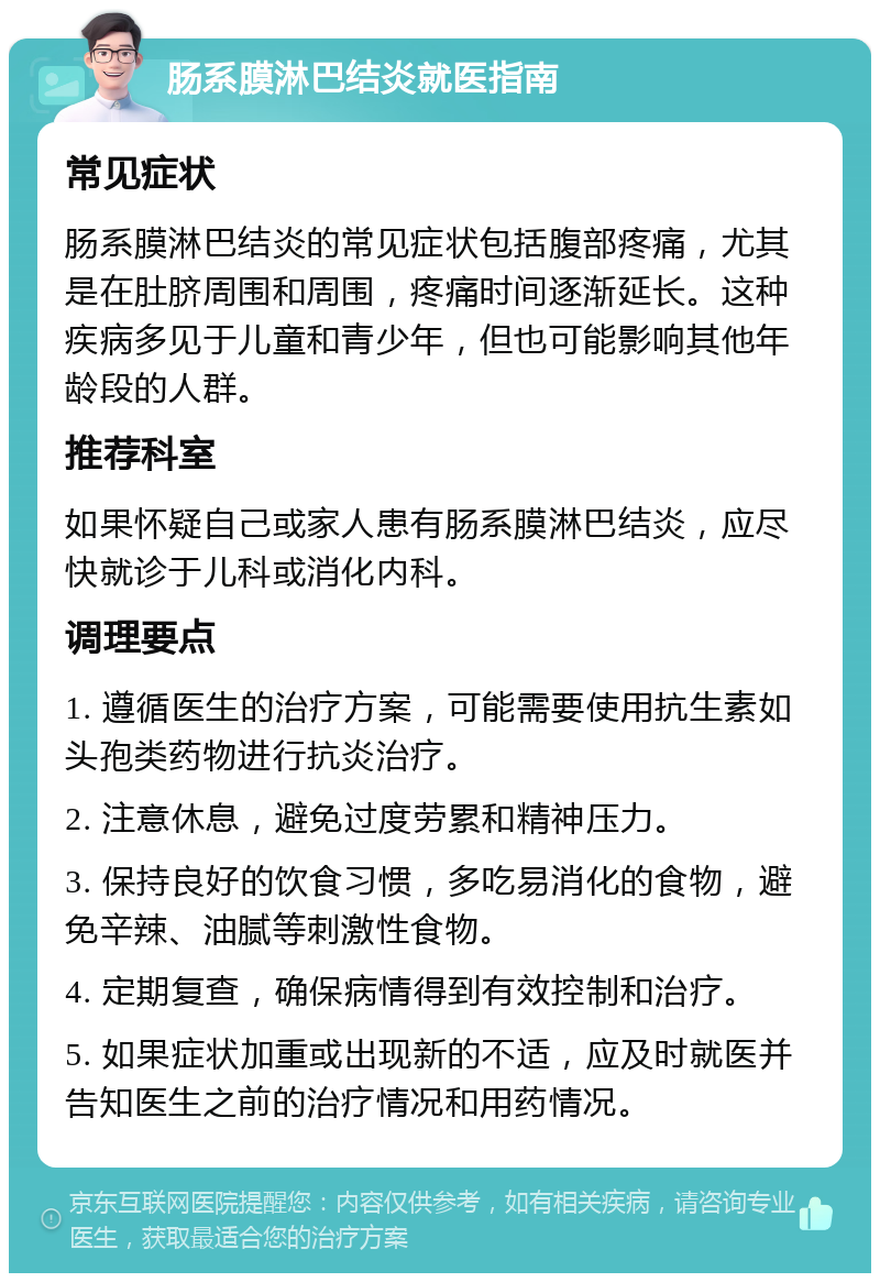 肠系膜淋巴结炎就医指南 常见症状 肠系膜淋巴结炎的常见症状包括腹部疼痛，尤其是在肚脐周围和周围，疼痛时间逐渐延长。这种疾病多见于儿童和青少年，但也可能影响其他年龄段的人群。 推荐科室 如果怀疑自己或家人患有肠系膜淋巴结炎，应尽快就诊于儿科或消化内科。 调理要点 1. 遵循医生的治疗方案，可能需要使用抗生素如头孢类药物进行抗炎治疗。 2. 注意休息，避免过度劳累和精神压力。 3. 保持良好的饮食习惯，多吃易消化的食物，避免辛辣、油腻等刺激性食物。 4. 定期复查，确保病情得到有效控制和治疗。 5. 如果症状加重或出现新的不适，应及时就医并告知医生之前的治疗情况和用药情况。