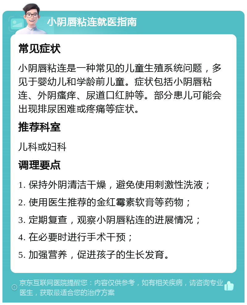 小阴唇粘连就医指南 常见症状 小阴唇粘连是一种常见的儿童生殖系统问题，多见于婴幼儿和学龄前儿童。症状包括小阴唇粘连、外阴瘙痒、尿道口红肿等。部分患儿可能会出现排尿困难或疼痛等症状。 推荐科室 儿科或妇科 调理要点 1. 保持外阴清洁干燥，避免使用刺激性洗液； 2. 使用医生推荐的金红霉素软膏等药物； 3. 定期复查，观察小阴唇粘连的进展情况； 4. 在必要时进行手术干预； 5. 加强营养，促进孩子的生长发育。