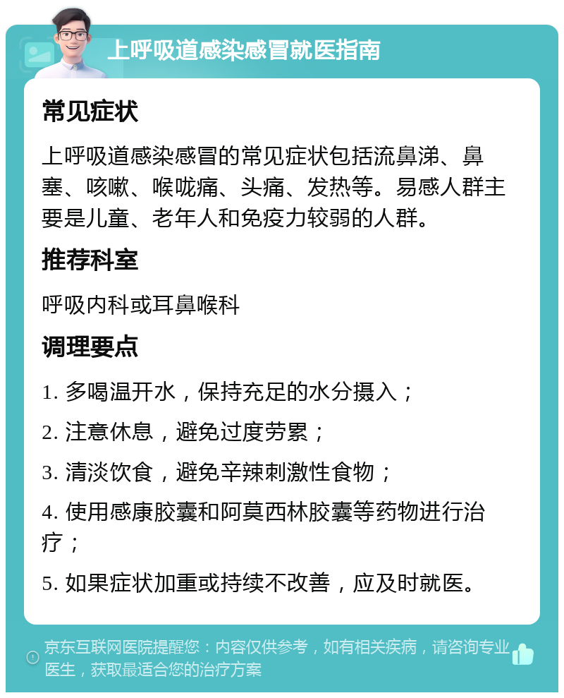 上呼吸道感染感冒就医指南 常见症状 上呼吸道感染感冒的常见症状包括流鼻涕、鼻塞、咳嗽、喉咙痛、头痛、发热等。易感人群主要是儿童、老年人和免疫力较弱的人群。 推荐科室 呼吸内科或耳鼻喉科 调理要点 1. 多喝温开水，保持充足的水分摄入； 2. 注意休息，避免过度劳累； 3. 清淡饮食，避免辛辣刺激性食物； 4. 使用感康胶囊和阿莫西林胶囊等药物进行治疗； 5. 如果症状加重或持续不改善，应及时就医。