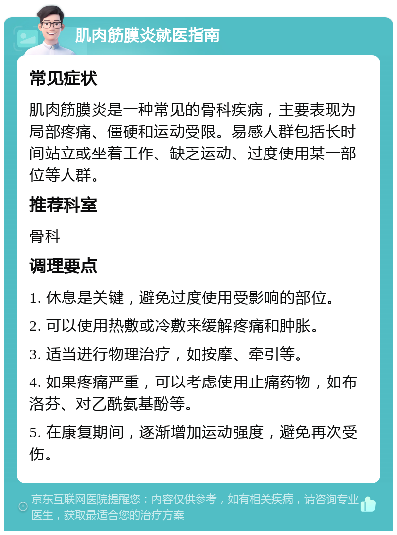 肌肉筋膜炎就医指南 常见症状 肌肉筋膜炎是一种常见的骨科疾病，主要表现为局部疼痛、僵硬和运动受限。易感人群包括长时间站立或坐着工作、缺乏运动、过度使用某一部位等人群。 推荐科室 骨科 调理要点 1. 休息是关键，避免过度使用受影响的部位。 2. 可以使用热敷或冷敷来缓解疼痛和肿胀。 3. 适当进行物理治疗，如按摩、牵引等。 4. 如果疼痛严重，可以考虑使用止痛药物，如布洛芬、对乙酰氨基酚等。 5. 在康复期间，逐渐增加运动强度，避免再次受伤。