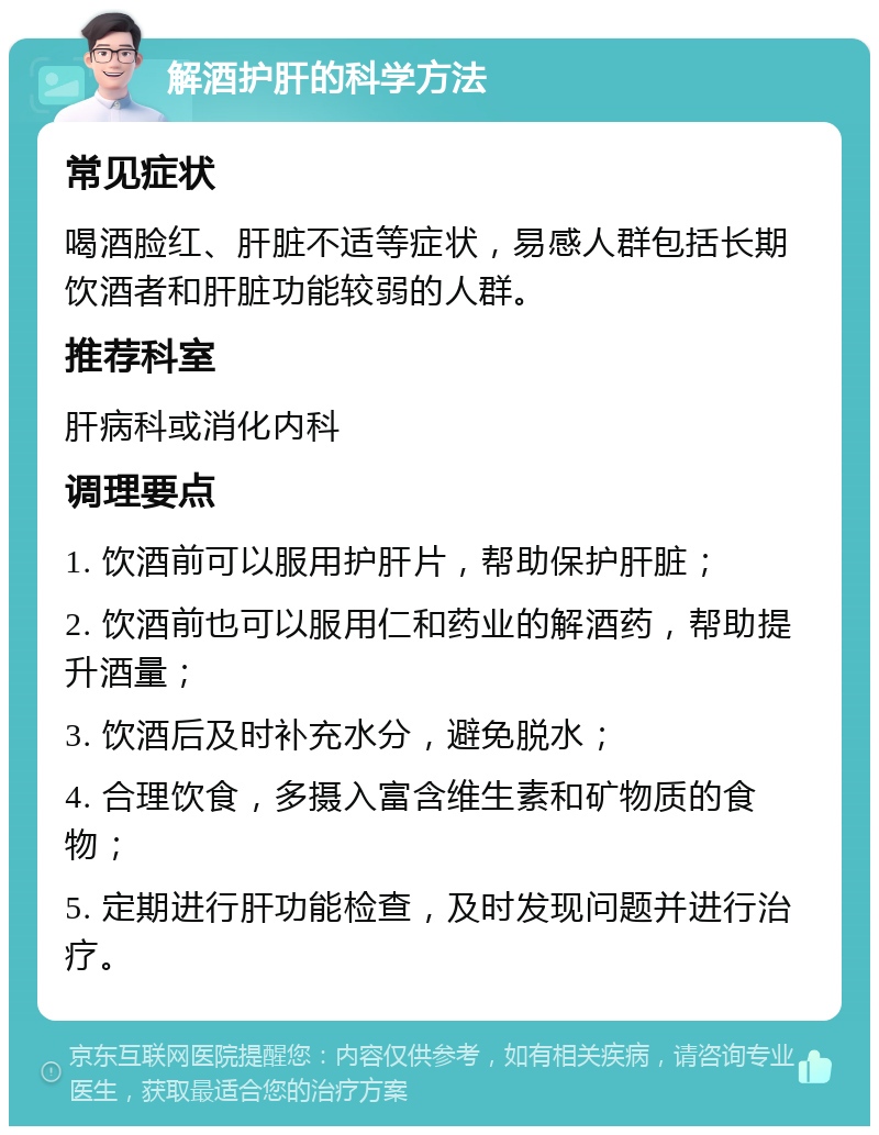 解酒护肝的科学方法 常见症状 喝酒脸红、肝脏不适等症状，易感人群包括长期饮酒者和肝脏功能较弱的人群。 推荐科室 肝病科或消化内科 调理要点 1. 饮酒前可以服用护肝片，帮助保护肝脏； 2. 饮酒前也可以服用仁和药业的解酒药，帮助提升酒量； 3. 饮酒后及时补充水分，避免脱水； 4. 合理饮食，多摄入富含维生素和矿物质的食物； 5. 定期进行肝功能检查，及时发现问题并进行治疗。