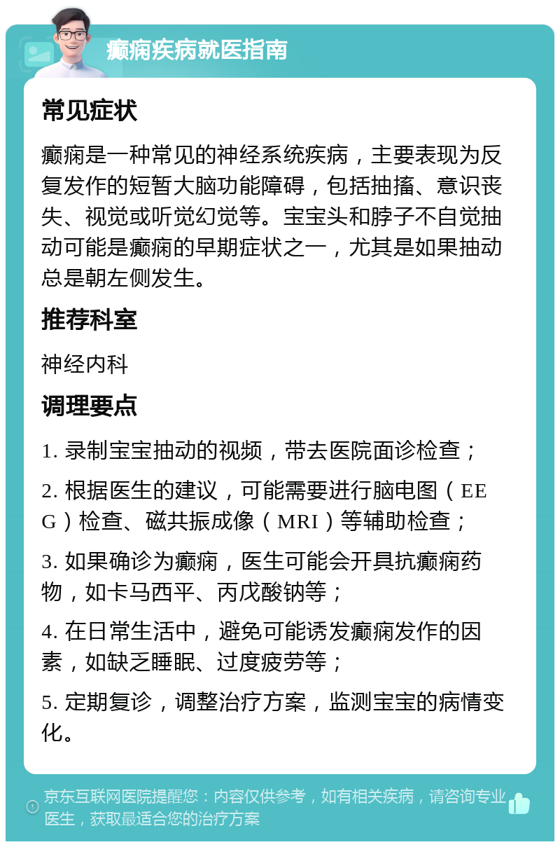 癫痫疾病就医指南 常见症状 癫痫是一种常见的神经系统疾病，主要表现为反复发作的短暂大脑功能障碍，包括抽搐、意识丧失、视觉或听觉幻觉等。宝宝头和脖子不自觉抽动可能是癫痫的早期症状之一，尤其是如果抽动总是朝左侧发生。 推荐科室 神经内科 调理要点 1. 录制宝宝抽动的视频，带去医院面诊检查； 2. 根据医生的建议，可能需要进行脑电图（EEG）检查、磁共振成像（MRI）等辅助检查； 3. 如果确诊为癫痫，医生可能会开具抗癫痫药物，如卡马西平、丙戊酸钠等； 4. 在日常生活中，避免可能诱发癫痫发作的因素，如缺乏睡眠、过度疲劳等； 5. 定期复诊，调整治疗方案，监测宝宝的病情变化。