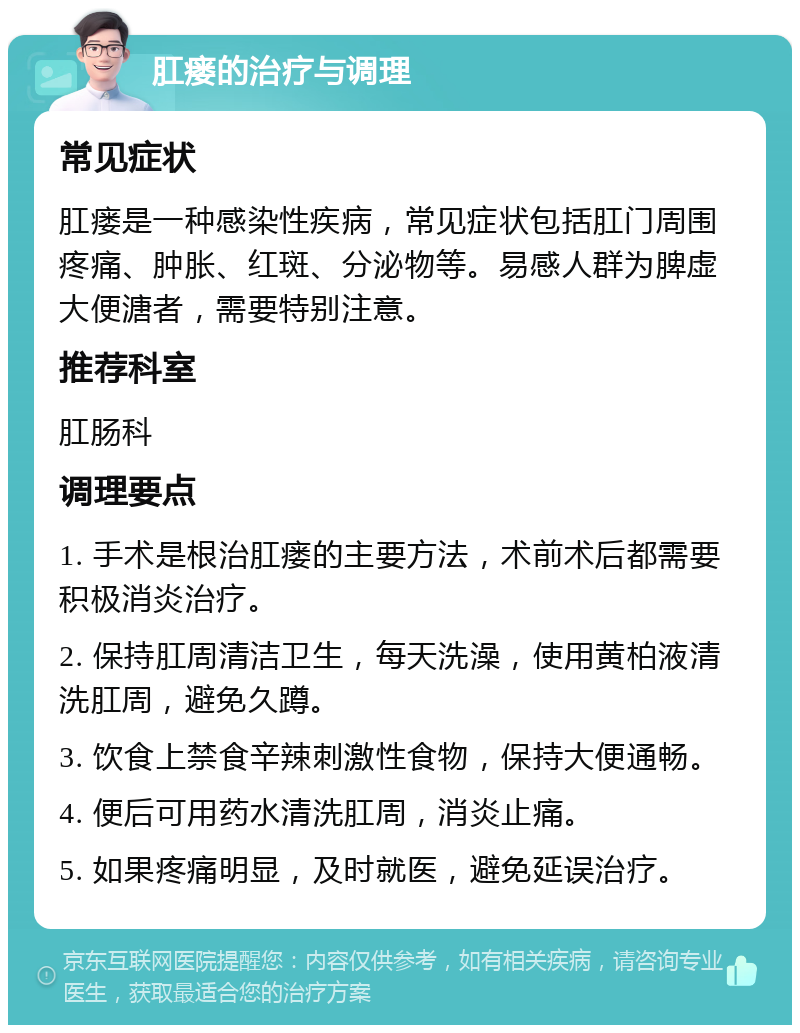 肛瘘的治疗与调理 常见症状 肛瘘是一种感染性疾病，常见症状包括肛门周围疼痛、肿胀、红斑、分泌物等。易感人群为脾虚大便溏者，需要特别注意。 推荐科室 肛肠科 调理要点 1. 手术是根治肛瘘的主要方法，术前术后都需要积极消炎治疗。 2. 保持肛周清洁卫生，每天洗澡，使用黄柏液清洗肛周，避免久蹲。 3. 饮食上禁食辛辣刺激性食物，保持大便通畅。 4. 便后可用药水清洗肛周，消炎止痛。 5. 如果疼痛明显，及时就医，避免延误治疗。