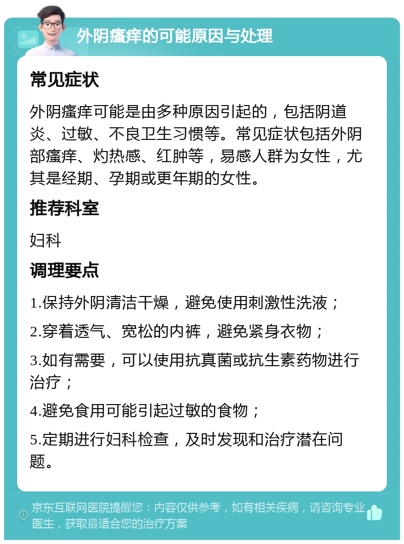 外阴瘙痒的可能原因与处理 常见症状 外阴瘙痒可能是由多种原因引起的，包括阴道炎、过敏、不良卫生习惯等。常见症状包括外阴部瘙痒、灼热感、红肿等，易感人群为女性，尤其是经期、孕期或更年期的女性。 推荐科室 妇科 调理要点 1.保持外阴清洁干燥，避免使用刺激性洗液； 2.穿着透气、宽松的内裤，避免紧身衣物； 3.如有需要，可以使用抗真菌或抗生素药物进行治疗； 4.避免食用可能引起过敏的食物； 5.定期进行妇科检查，及时发现和治疗潜在问题。