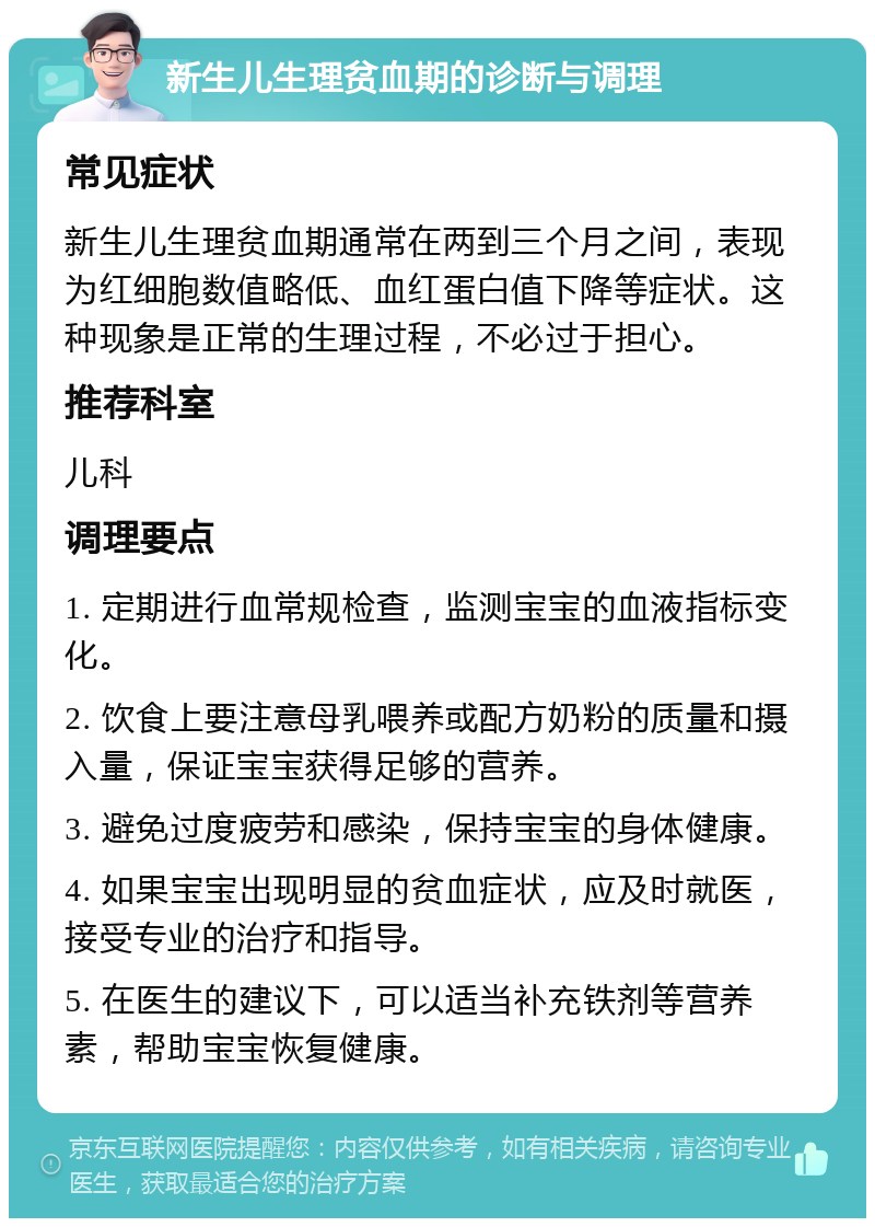 新生儿生理贫血期的诊断与调理 常见症状 新生儿生理贫血期通常在两到三个月之间，表现为红细胞数值略低、血红蛋白值下降等症状。这种现象是正常的生理过程，不必过于担心。 推荐科室 儿科 调理要点 1. 定期进行血常规检查，监测宝宝的血液指标变化。 2. 饮食上要注意母乳喂养或配方奶粉的质量和摄入量，保证宝宝获得足够的营养。 3. 避免过度疲劳和感染，保持宝宝的身体健康。 4. 如果宝宝出现明显的贫血症状，应及时就医，接受专业的治疗和指导。 5. 在医生的建议下，可以适当补充铁剂等营养素，帮助宝宝恢复健康。