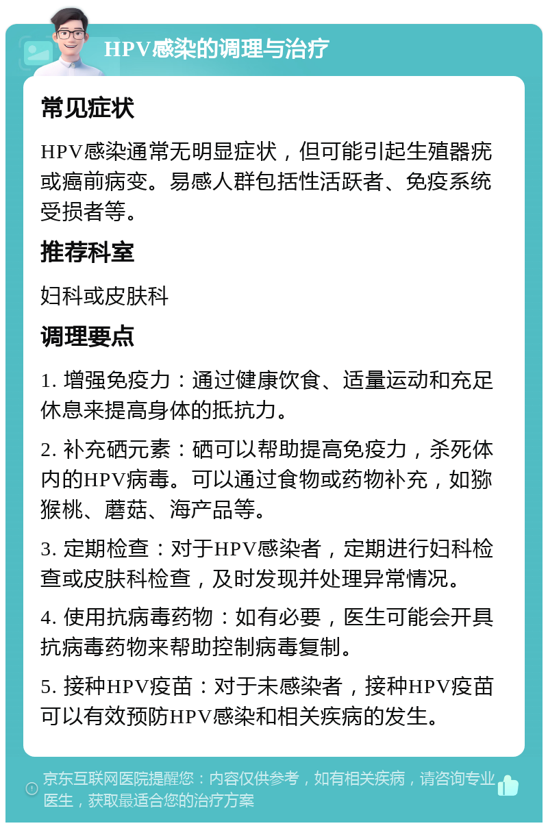 HPV感染的调理与治疗 常见症状 HPV感染通常无明显症状，但可能引起生殖器疣或癌前病变。易感人群包括性活跃者、免疫系统受损者等。 推荐科室 妇科或皮肤科 调理要点 1. 增强免疫力：通过健康饮食、适量运动和充足休息来提高身体的抵抗力。 2. 补充硒元素：硒可以帮助提高免疫力，杀死体内的HPV病毒。可以通过食物或药物补充，如猕猴桃、蘑菇、海产品等。 3. 定期检查：对于HPV感染者，定期进行妇科检查或皮肤科检查，及时发现并处理异常情况。 4. 使用抗病毒药物：如有必要，医生可能会开具抗病毒药物来帮助控制病毒复制。 5. 接种HPV疫苗：对于未感染者，接种HPV疫苗可以有效预防HPV感染和相关疾病的发生。