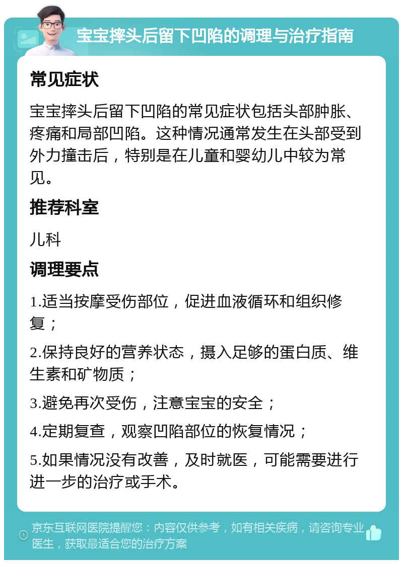 宝宝摔头后留下凹陷的调理与治疗指南 常见症状 宝宝摔头后留下凹陷的常见症状包括头部肿胀、疼痛和局部凹陷。这种情况通常发生在头部受到外力撞击后，特别是在儿童和婴幼儿中较为常见。 推荐科室 儿科 调理要点 1.适当按摩受伤部位，促进血液循环和组织修复； 2.保持良好的营养状态，摄入足够的蛋白质、维生素和矿物质； 3.避免再次受伤，注意宝宝的安全； 4.定期复查，观察凹陷部位的恢复情况； 5.如果情况没有改善，及时就医，可能需要进行进一步的治疗或手术。