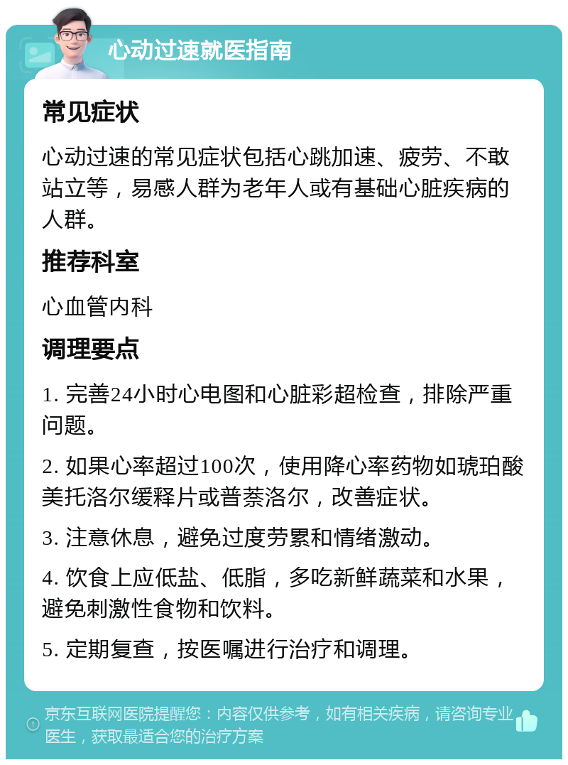 心动过速就医指南 常见症状 心动过速的常见症状包括心跳加速、疲劳、不敢站立等，易感人群为老年人或有基础心脏疾病的人群。 推荐科室 心血管内科 调理要点 1. 完善24小时心电图和心脏彩超检查，排除严重问题。 2. 如果心率超过100次，使用降心率药物如琥珀酸美托洛尔缓释片或普萘洛尔，改善症状。 3. 注意休息，避免过度劳累和情绪激动。 4. 饮食上应低盐、低脂，多吃新鲜蔬菜和水果，避免刺激性食物和饮料。 5. 定期复查，按医嘱进行治疗和调理。