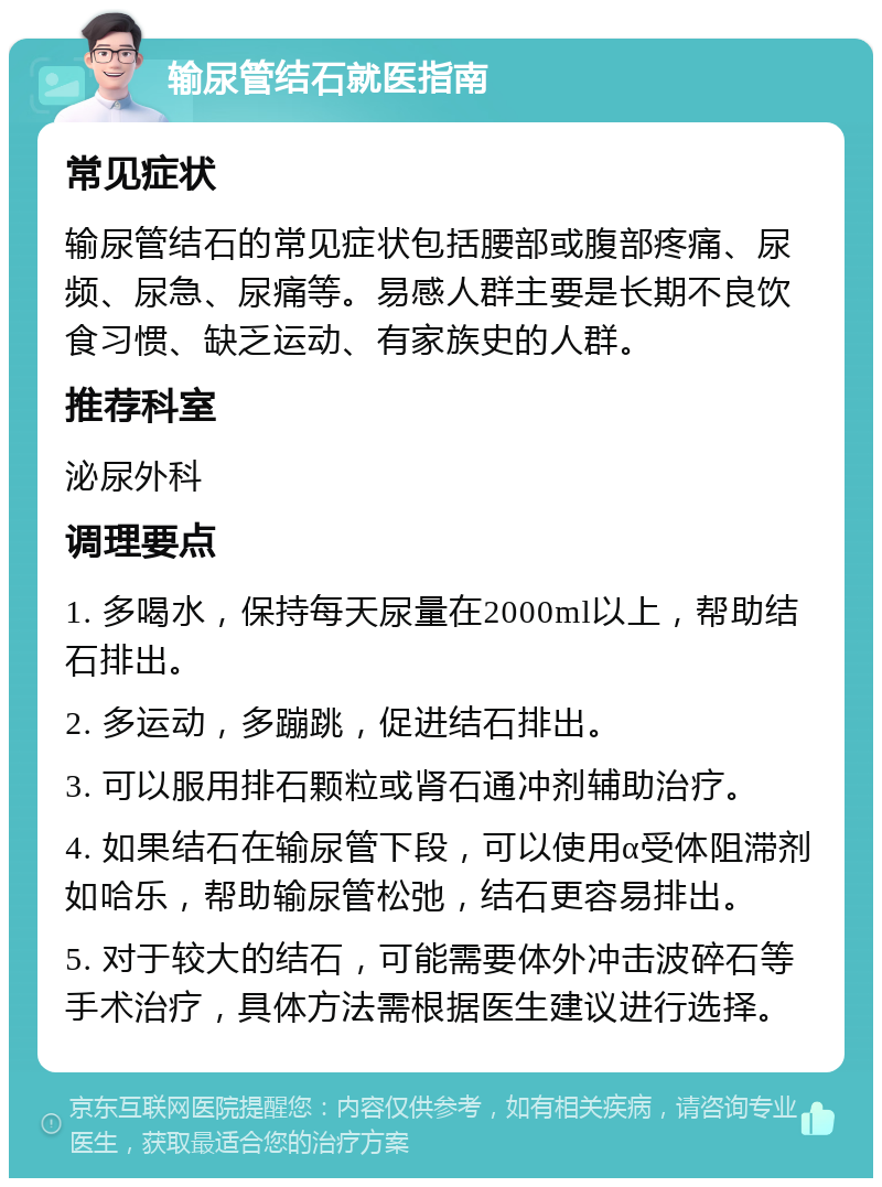 输尿管结石就医指南 常见症状 输尿管结石的常见症状包括腰部或腹部疼痛、尿频、尿急、尿痛等。易感人群主要是长期不良饮食习惯、缺乏运动、有家族史的人群。 推荐科室 泌尿外科 调理要点 1. 多喝水，保持每天尿量在2000ml以上，帮助结石排出。 2. 多运动，多蹦跳，促进结石排出。 3. 可以服用排石颗粒或肾石通冲剂辅助治疗。 4. 如果结石在输尿管下段，可以使用α受体阻滞剂如哈乐，帮助输尿管松弛，结石更容易排出。 5. 对于较大的结石，可能需要体外冲击波碎石等手术治疗，具体方法需根据医生建议进行选择。