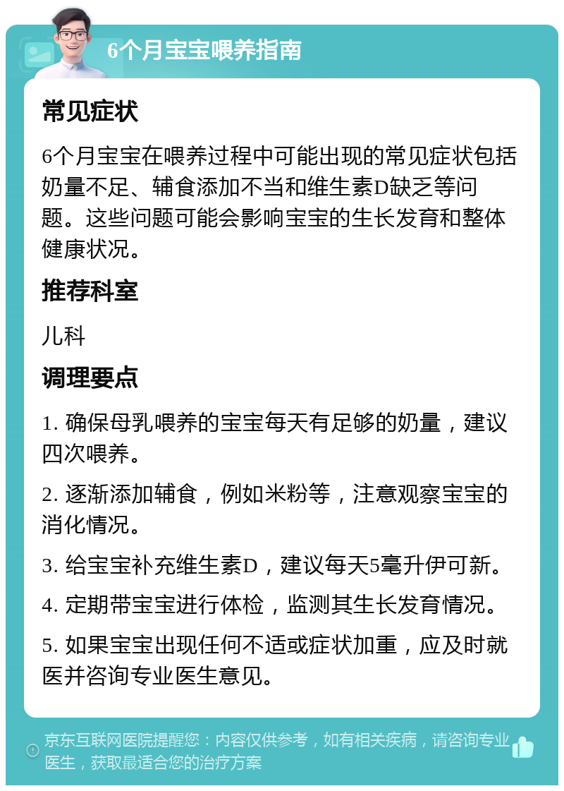 6个月宝宝喂养指南 常见症状 6个月宝宝在喂养过程中可能出现的常见症状包括奶量不足、辅食添加不当和维生素D缺乏等问题。这些问题可能会影响宝宝的生长发育和整体健康状况。 推荐科室 儿科 调理要点 1. 确保母乳喂养的宝宝每天有足够的奶量，建议四次喂养。 2. 逐渐添加辅食，例如米粉等，注意观察宝宝的消化情况。 3. 给宝宝补充维生素D，建议每天5毫升伊可新。 4. 定期带宝宝进行体检，监测其生长发育情况。 5. 如果宝宝出现任何不适或症状加重，应及时就医并咨询专业医生意见。