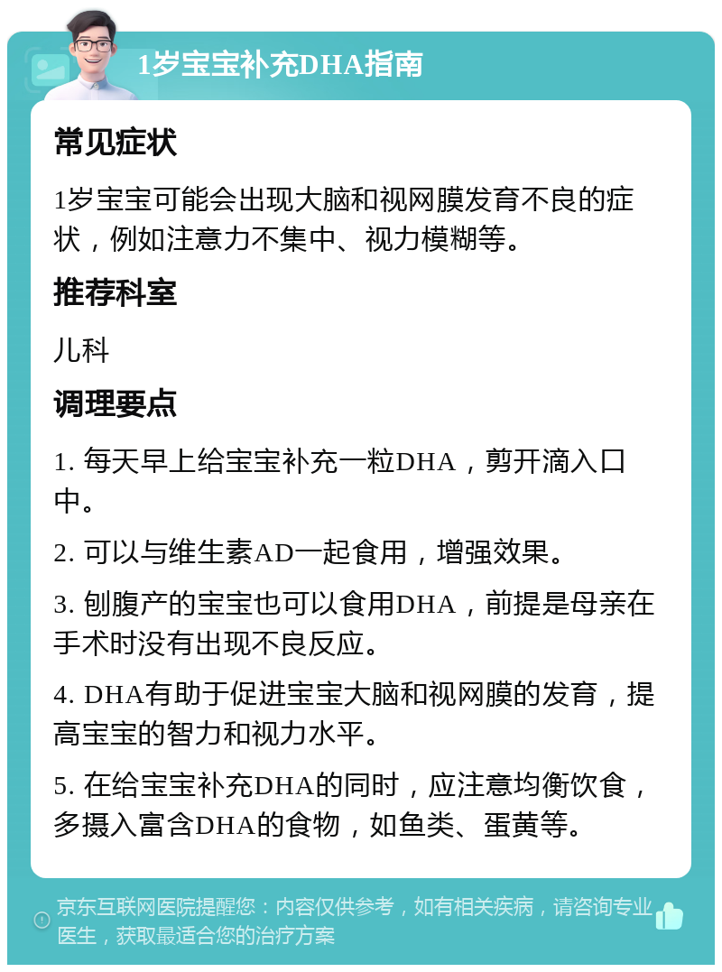 1岁宝宝补充DHA指南 常见症状 1岁宝宝可能会出现大脑和视网膜发育不良的症状，例如注意力不集中、视力模糊等。 推荐科室 儿科 调理要点 1. 每天早上给宝宝补充一粒DHA，剪开滴入口中。 2. 可以与维生素AD一起食用，增强效果。 3. 刨腹产的宝宝也可以食用DHA，前提是母亲在手术时没有出现不良反应。 4. DHA有助于促进宝宝大脑和视网膜的发育，提高宝宝的智力和视力水平。 5. 在给宝宝补充DHA的同时，应注意均衡饮食，多摄入富含DHA的食物，如鱼类、蛋黄等。