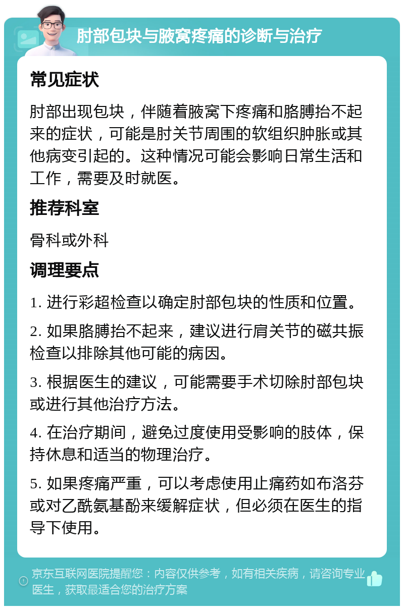 肘部包块与腋窝疼痛的诊断与治疗 常见症状 肘部出现包块，伴随着腋窝下疼痛和胳膊抬不起来的症状，可能是肘关节周围的软组织肿胀或其他病变引起的。这种情况可能会影响日常生活和工作，需要及时就医。 推荐科室 骨科或外科 调理要点 1. 进行彩超检查以确定肘部包块的性质和位置。 2. 如果胳膊抬不起来，建议进行肩关节的磁共振检查以排除其他可能的病因。 3. 根据医生的建议，可能需要手术切除肘部包块或进行其他治疗方法。 4. 在治疗期间，避免过度使用受影响的肢体，保持休息和适当的物理治疗。 5. 如果疼痛严重，可以考虑使用止痛药如布洛芬或对乙酰氨基酚来缓解症状，但必须在医生的指导下使用。