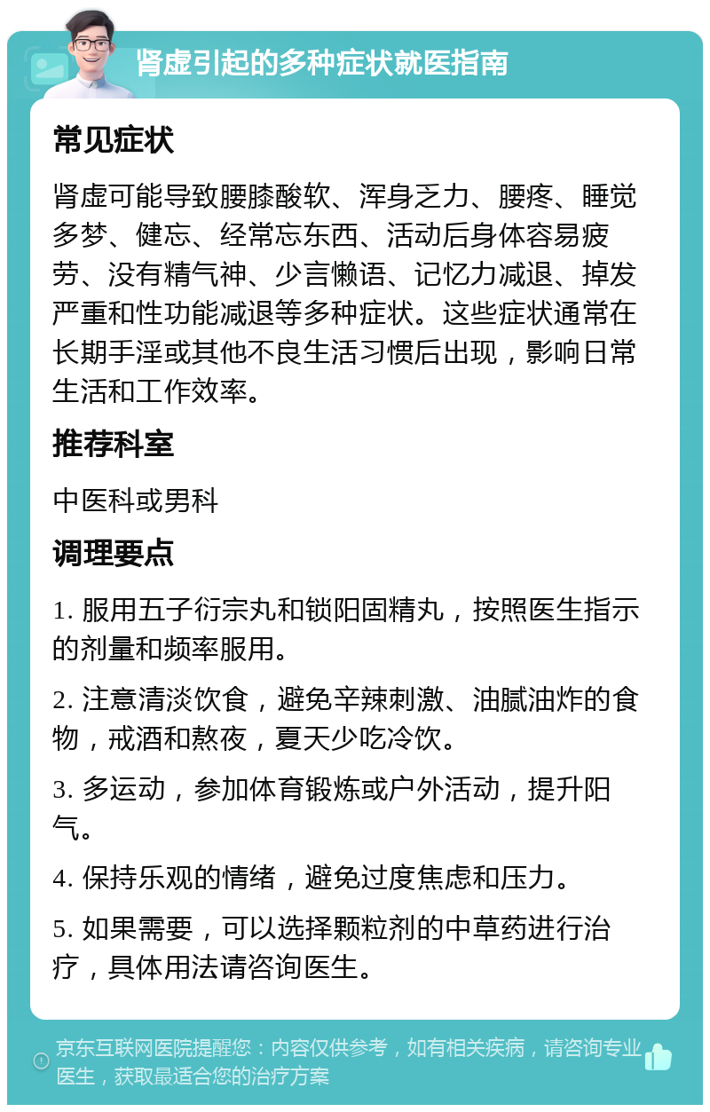 肾虚引起的多种症状就医指南 常见症状 肾虚可能导致腰膝酸软、浑身乏力、腰疼、睡觉多梦、健忘、经常忘东西、活动后身体容易疲劳、没有精气神、少言懒语、记忆力减退、掉发严重和性功能减退等多种症状。这些症状通常在长期手淫或其他不良生活习惯后出现，影响日常生活和工作效率。 推荐科室 中医科或男科 调理要点 1. 服用五子衍宗丸和锁阳固精丸，按照医生指示的剂量和频率服用。 2. 注意清淡饮食，避免辛辣刺激、油腻油炸的食物，戒酒和熬夜，夏天少吃冷饮。 3. 多运动，参加体育锻炼或户外活动，提升阳气。 4. 保持乐观的情绪，避免过度焦虑和压力。 5. 如果需要，可以选择颗粒剂的中草药进行治疗，具体用法请咨询医生。