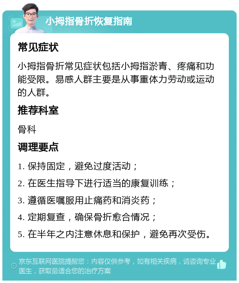 小拇指骨折恢复指南 常见症状 小拇指骨折常见症状包括小拇指淤青、疼痛和功能受限。易感人群主要是从事重体力劳动或运动的人群。 推荐科室 骨科 调理要点 1. 保持固定，避免过度活动； 2. 在医生指导下进行适当的康复训练； 3. 遵循医嘱服用止痛药和消炎药； 4. 定期复查，确保骨折愈合情况； 5. 在半年之内注意休息和保护，避免再次受伤。