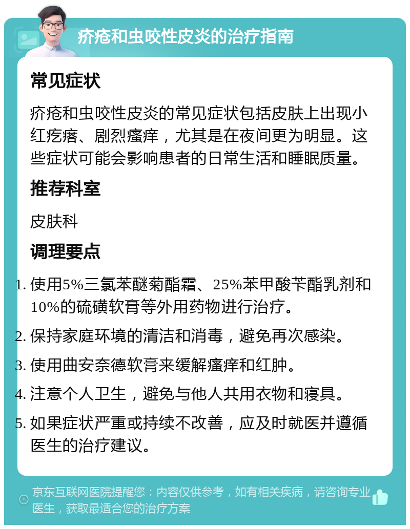 疥疮和虫咬性皮炎的治疗指南 常见症状 疥疮和虫咬性皮炎的常见症状包括皮肤上出现小红疙瘩、剧烈瘙痒，尤其是在夜间更为明显。这些症状可能会影响患者的日常生活和睡眠质量。 推荐科室 皮肤科 调理要点 使用5%三氯苯醚菊酯霜、25%苯甲酸苄酯乳剂和10%的硫磺软膏等外用药物进行治疗。 保持家庭环境的清洁和消毒，避免再次感染。 使用曲安奈德软膏来缓解瘙痒和红肿。 注意个人卫生，避免与他人共用衣物和寝具。 如果症状严重或持续不改善，应及时就医并遵循医生的治疗建议。