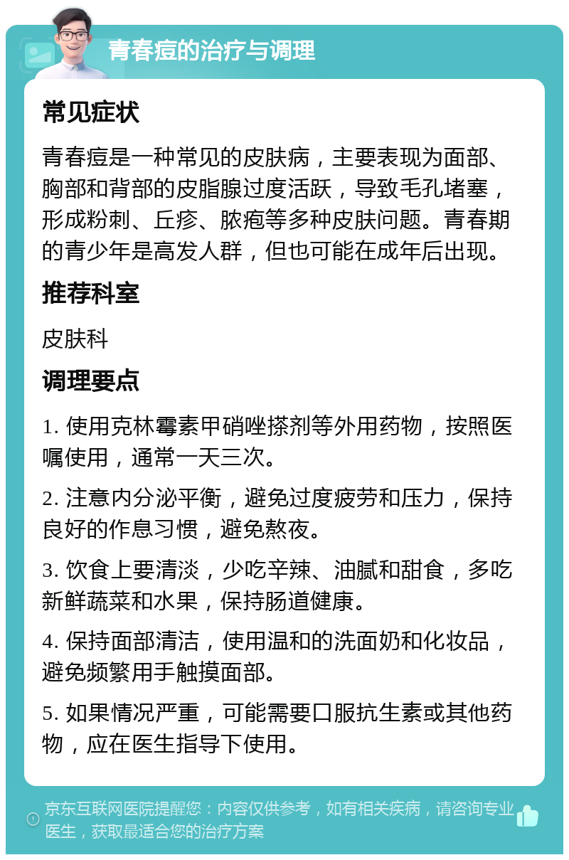 青春痘的治疗与调理 常见症状 青春痘是一种常见的皮肤病，主要表现为面部、胸部和背部的皮脂腺过度活跃，导致毛孔堵塞，形成粉刺、丘疹、脓疱等多种皮肤问题。青春期的青少年是高发人群，但也可能在成年后出现。 推荐科室 皮肤科 调理要点 1. 使用克林霉素甲硝唑搽剂等外用药物，按照医嘱使用，通常一天三次。 2. 注意内分泌平衡，避免过度疲劳和压力，保持良好的作息习惯，避免熬夜。 3. 饮食上要清淡，少吃辛辣、油腻和甜食，多吃新鲜蔬菜和水果，保持肠道健康。 4. 保持面部清洁，使用温和的洗面奶和化妆品，避免频繁用手触摸面部。 5. 如果情况严重，可能需要口服抗生素或其他药物，应在医生指导下使用。