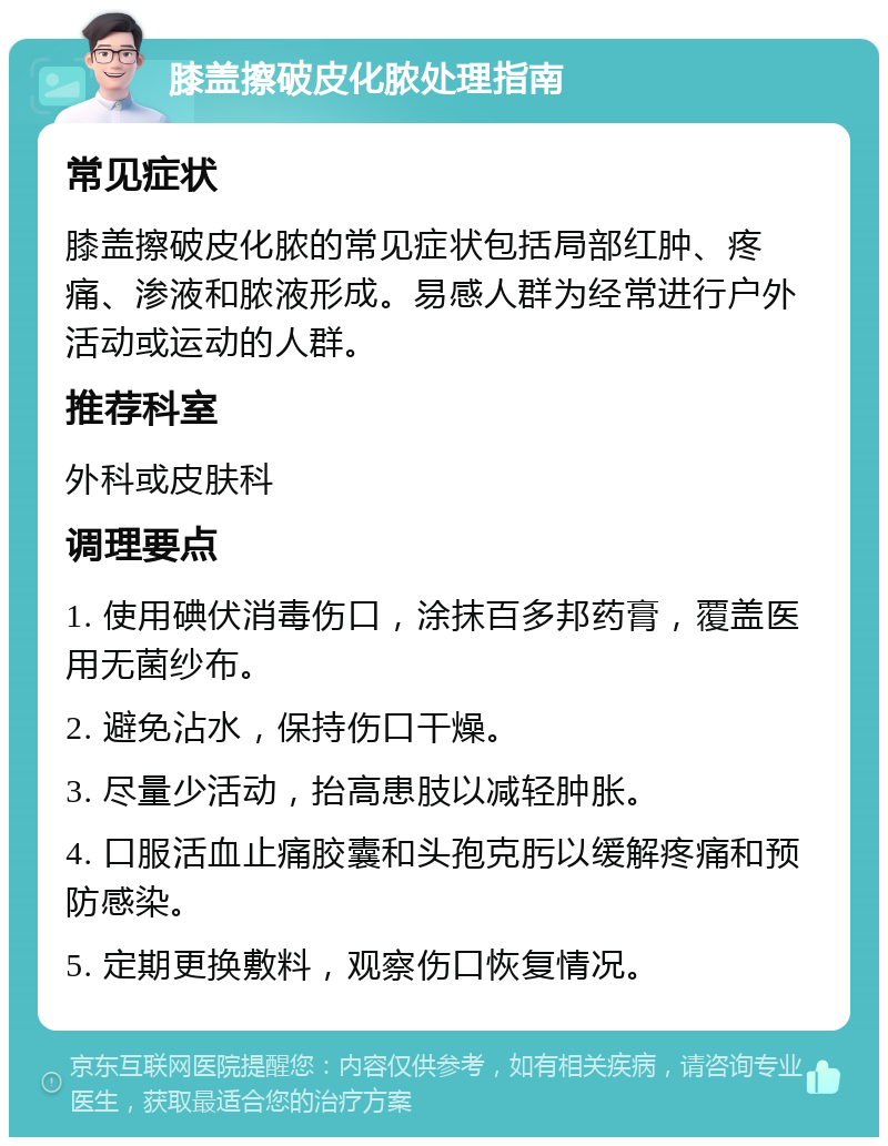 膝盖擦破皮化脓处理指南 常见症状 膝盖擦破皮化脓的常见症状包括局部红肿、疼痛、渗液和脓液形成。易感人群为经常进行户外活动或运动的人群。 推荐科室 外科或皮肤科 调理要点 1. 使用碘伏消毒伤口，涂抹百多邦药膏，覆盖医用无菌纱布。 2. 避免沾水，保持伤口干燥。 3. 尽量少活动，抬高患肢以减轻肿胀。 4. 口服活血止痛胶囊和头孢克肟以缓解疼痛和预防感染。 5. 定期更换敷料，观察伤口恢复情况。