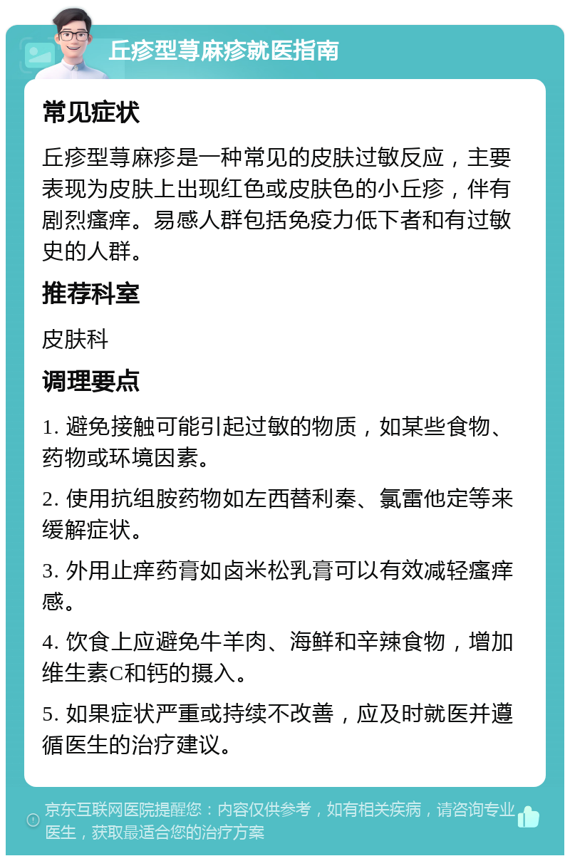 丘疹型荨麻疹就医指南 常见症状 丘疹型荨麻疹是一种常见的皮肤过敏反应，主要表现为皮肤上出现红色或皮肤色的小丘疹，伴有剧烈瘙痒。易感人群包括免疫力低下者和有过敏史的人群。 推荐科室 皮肤科 调理要点 1. 避免接触可能引起过敏的物质，如某些食物、药物或环境因素。 2. 使用抗组胺药物如左西替利秦、氯雷他定等来缓解症状。 3. 外用止痒药膏如卤米松乳膏可以有效减轻瘙痒感。 4. 饮食上应避免牛羊肉、海鲜和辛辣食物，增加维生素C和钙的摄入。 5. 如果症状严重或持续不改善，应及时就医并遵循医生的治疗建议。