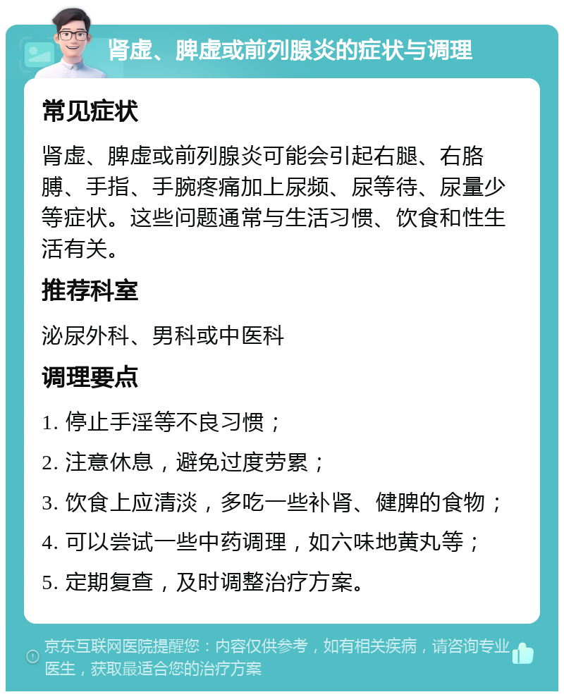 肾虚、脾虚或前列腺炎的症状与调理 常见症状 肾虚、脾虚或前列腺炎可能会引起右腿、右胳膊、手指、手腕疼痛加上尿频、尿等待、尿量少等症状。这些问题通常与生活习惯、饮食和性生活有关。 推荐科室 泌尿外科、男科或中医科 调理要点 1. 停止手淫等不良习惯； 2. 注意休息，避免过度劳累； 3. 饮食上应清淡，多吃一些补肾、健脾的食物； 4. 可以尝试一些中药调理，如六味地黄丸等； 5. 定期复查，及时调整治疗方案。