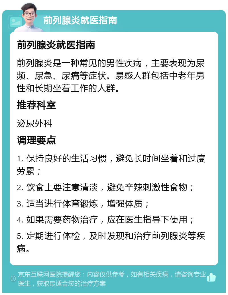 前列腺炎就医指南 前列腺炎就医指南 前列腺炎是一种常见的男性疾病，主要表现为尿频、尿急、尿痛等症状。易感人群包括中老年男性和长期坐着工作的人群。 推荐科室 泌尿外科 调理要点 1. 保持良好的生活习惯，避免长时间坐着和过度劳累； 2. 饮食上要注意清淡，避免辛辣刺激性食物； 3. 适当进行体育锻炼，增强体质； 4. 如果需要药物治疗，应在医生指导下使用； 5. 定期进行体检，及时发现和治疗前列腺炎等疾病。