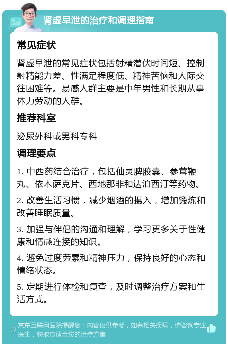 肾虚早泄的治疗和调理指南 常见症状 肾虚早泄的常见症状包括射精潜伏时间短、控制射精能力差、性满足程度低、精神苦恼和人际交往困难等。易感人群主要是中年男性和长期从事体力劳动的人群。 推荐科室 泌尿外科或男科专科 调理要点 1. 中西药结合治疗，包括仙灵脾胶囊、参茸鞭丸、依木萨克片、西地那非和达泊西汀等药物。 2. 改善生活习惯，减少烟酒的摄入，增加锻炼和改善睡眠质量。 3. 加强与伴侣的沟通和理解，学习更多关于性健康和情感连接的知识。 4. 避免过度劳累和精神压力，保持良好的心态和情绪状态。 5. 定期进行体检和复查，及时调整治疗方案和生活方式。