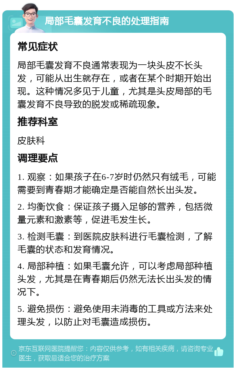 局部毛囊发育不良的处理指南 常见症状 局部毛囊发育不良通常表现为一块头皮不长头发，可能从出生就存在，或者在某个时期开始出现。这种情况多见于儿童，尤其是头皮局部的毛囊发育不良导致的脱发或稀疏现象。 推荐科室 皮肤科 调理要点 1. 观察：如果孩子在6-7岁时仍然只有绒毛，可能需要到青春期才能确定是否能自然长出头发。 2. 均衡饮食：保证孩子摄入足够的营养，包括微量元素和激素等，促进毛发生长。 3. 检测毛囊：到医院皮肤科进行毛囊检测，了解毛囊的状态和发育情况。 4. 局部种植：如果毛囊允许，可以考虑局部种植头发，尤其是在青春期后仍然无法长出头发的情况下。 5. 避免损伤：避免使用未消毒的工具或方法来处理头发，以防止对毛囊造成损伤。