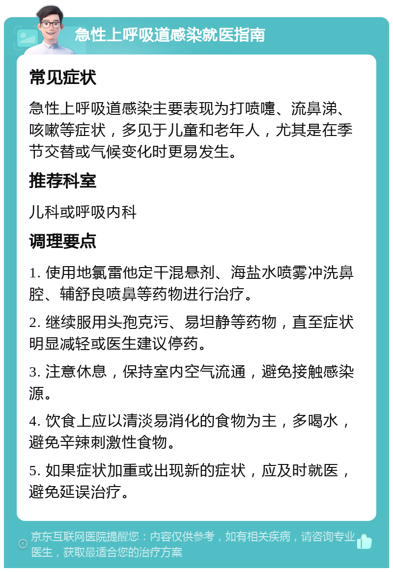 急性上呼吸道感染就医指南 常见症状 急性上呼吸道感染主要表现为打喷嚏、流鼻涕、咳嗽等症状，多见于儿童和老年人，尤其是在季节交替或气候变化时更易发生。 推荐科室 儿科或呼吸内科 调理要点 1. 使用地氯雷他定干混悬剂、海盐水喷雾冲洗鼻腔、辅舒良喷鼻等药物进行治疗。 2. 继续服用头孢克污、易坦静等药物，直至症状明显减轻或医生建议停药。 3. 注意休息，保持室内空气流通，避免接触感染源。 4. 饮食上应以清淡易消化的食物为主，多喝水，避免辛辣刺激性食物。 5. 如果症状加重或出现新的症状，应及时就医，避免延误治疗。