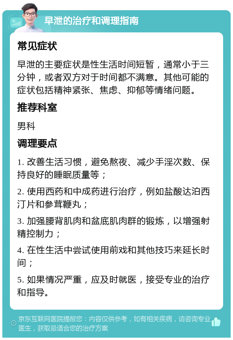 早泄的治疗和调理指南 常见症状 早泄的主要症状是性生活时间短暂，通常小于三分钟，或者双方对于时间都不满意。其他可能的症状包括精神紧张、焦虑、抑郁等情绪问题。 推荐科室 男科 调理要点 1. 改善生活习惯，避免熬夜、减少手淫次数、保持良好的睡眠质量等； 2. 使用西药和中成药进行治疗，例如盐酸达泊西汀片和参茸鞭丸； 3. 加强腰背肌肉和盆底肌肉群的锻炼，以增强射精控制力； 4. 在性生活中尝试使用前戏和其他技巧来延长时间； 5. 如果情况严重，应及时就医，接受专业的治疗和指导。