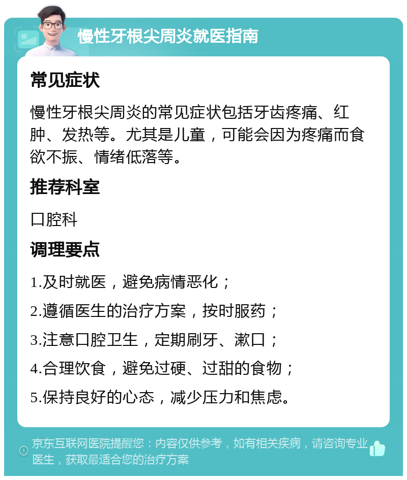 慢性牙根尖周炎就医指南 常见症状 慢性牙根尖周炎的常见症状包括牙齿疼痛、红肿、发热等。尤其是儿童，可能会因为疼痛而食欲不振、情绪低落等。 推荐科室 口腔科 调理要点 1.及时就医，避免病情恶化； 2.遵循医生的治疗方案，按时服药； 3.注意口腔卫生，定期刷牙、漱口； 4.合理饮食，避免过硬、过甜的食物； 5.保持良好的心态，减少压力和焦虑。