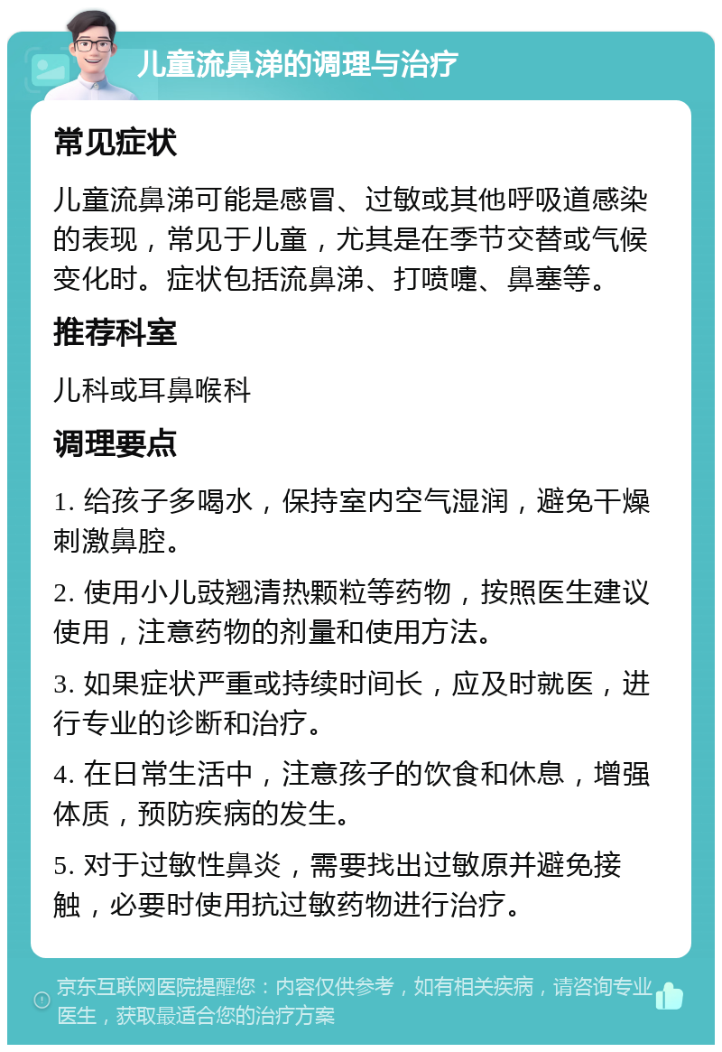 儿童流鼻涕的调理与治疗 常见症状 儿童流鼻涕可能是感冒、过敏或其他呼吸道感染的表现，常见于儿童，尤其是在季节交替或气候变化时。症状包括流鼻涕、打喷嚏、鼻塞等。 推荐科室 儿科或耳鼻喉科 调理要点 1. 给孩子多喝水，保持室内空气湿润，避免干燥刺激鼻腔。 2. 使用小儿豉翘清热颗粒等药物，按照医生建议使用，注意药物的剂量和使用方法。 3. 如果症状严重或持续时间长，应及时就医，进行专业的诊断和治疗。 4. 在日常生活中，注意孩子的饮食和休息，增强体质，预防疾病的发生。 5. 对于过敏性鼻炎，需要找出过敏原并避免接触，必要时使用抗过敏药物进行治疗。