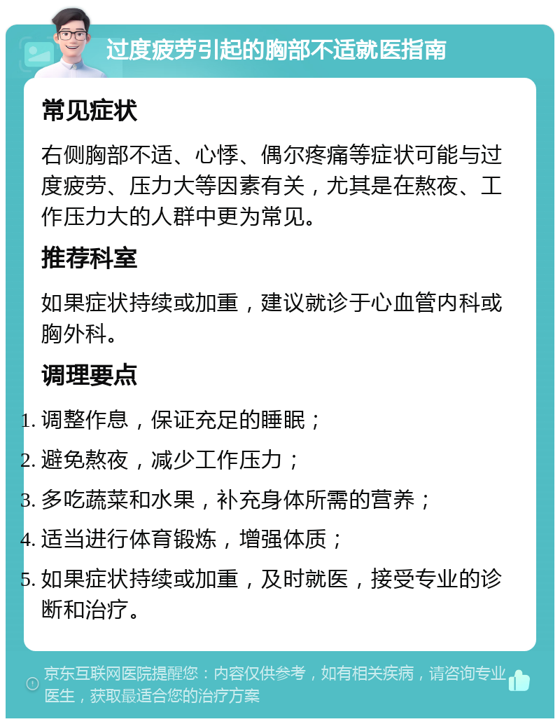 过度疲劳引起的胸部不适就医指南 常见症状 右侧胸部不适、心悸、偶尔疼痛等症状可能与过度疲劳、压力大等因素有关，尤其是在熬夜、工作压力大的人群中更为常见。 推荐科室 如果症状持续或加重，建议就诊于心血管内科或胸外科。 调理要点 调整作息，保证充足的睡眠； 避免熬夜，减少工作压力； 多吃蔬菜和水果，补充身体所需的营养； 适当进行体育锻炼，增强体质； 如果症状持续或加重，及时就医，接受专业的诊断和治疗。