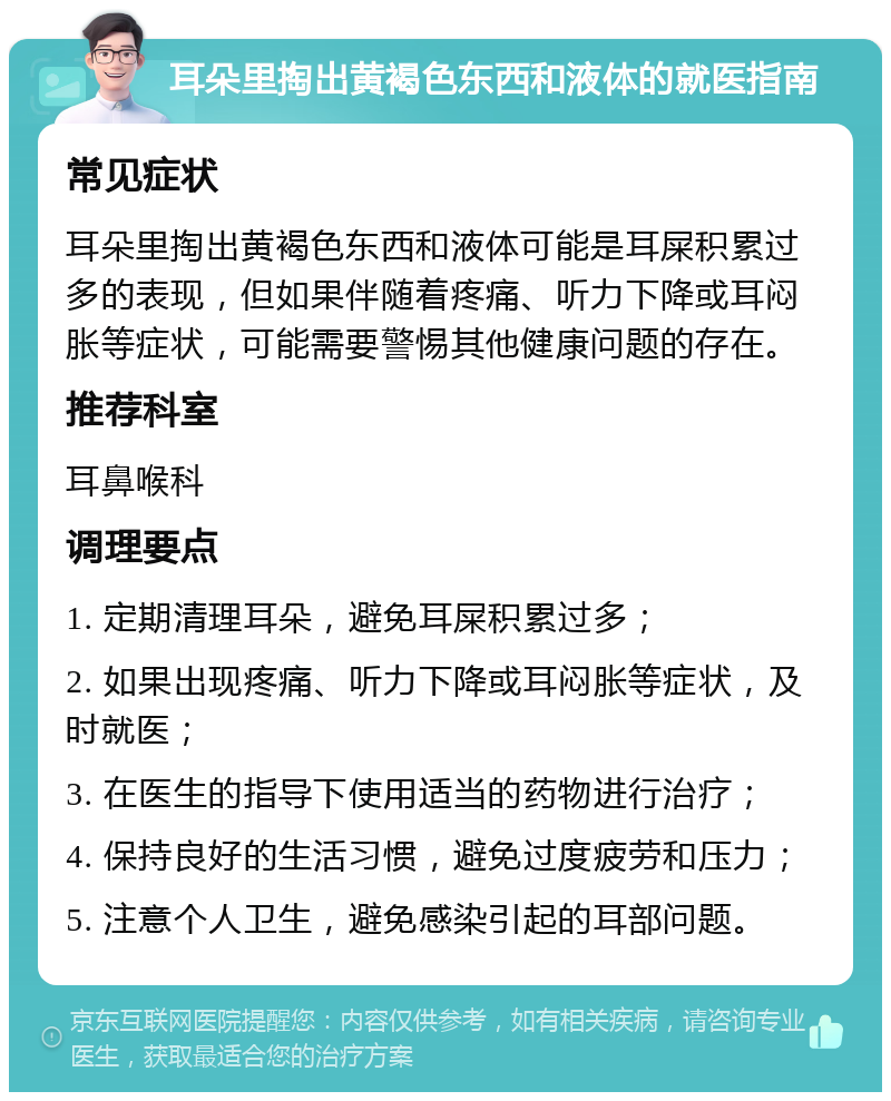 耳朵里掏出黄褐色东西和液体的就医指南 常见症状 耳朵里掏出黄褐色东西和液体可能是耳屎积累过多的表现，但如果伴随着疼痛、听力下降或耳闷胀等症状，可能需要警惕其他健康问题的存在。 推荐科室 耳鼻喉科 调理要点 1. 定期清理耳朵，避免耳屎积累过多； 2. 如果出现疼痛、听力下降或耳闷胀等症状，及时就医； 3. 在医生的指导下使用适当的药物进行治疗； 4. 保持良好的生活习惯，避免过度疲劳和压力； 5. 注意个人卫生，避免感染引起的耳部问题。