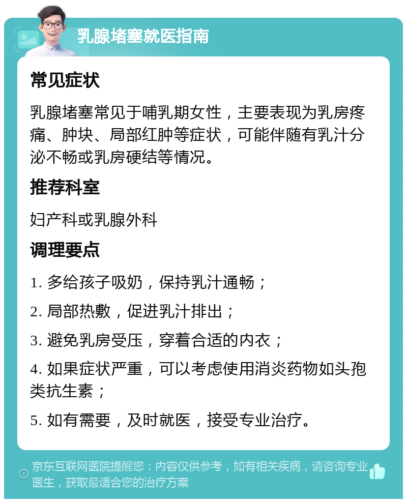 乳腺堵塞就医指南 常见症状 乳腺堵塞常见于哺乳期女性，主要表现为乳房疼痛、肿块、局部红肿等症状，可能伴随有乳汁分泌不畅或乳房硬结等情况。 推荐科室 妇产科或乳腺外科 调理要点 1. 多给孩子吸奶，保持乳汁通畅； 2. 局部热敷，促进乳汁排出； 3. 避免乳房受压，穿着合适的内衣； 4. 如果症状严重，可以考虑使用消炎药物如头孢类抗生素； 5. 如有需要，及时就医，接受专业治疗。