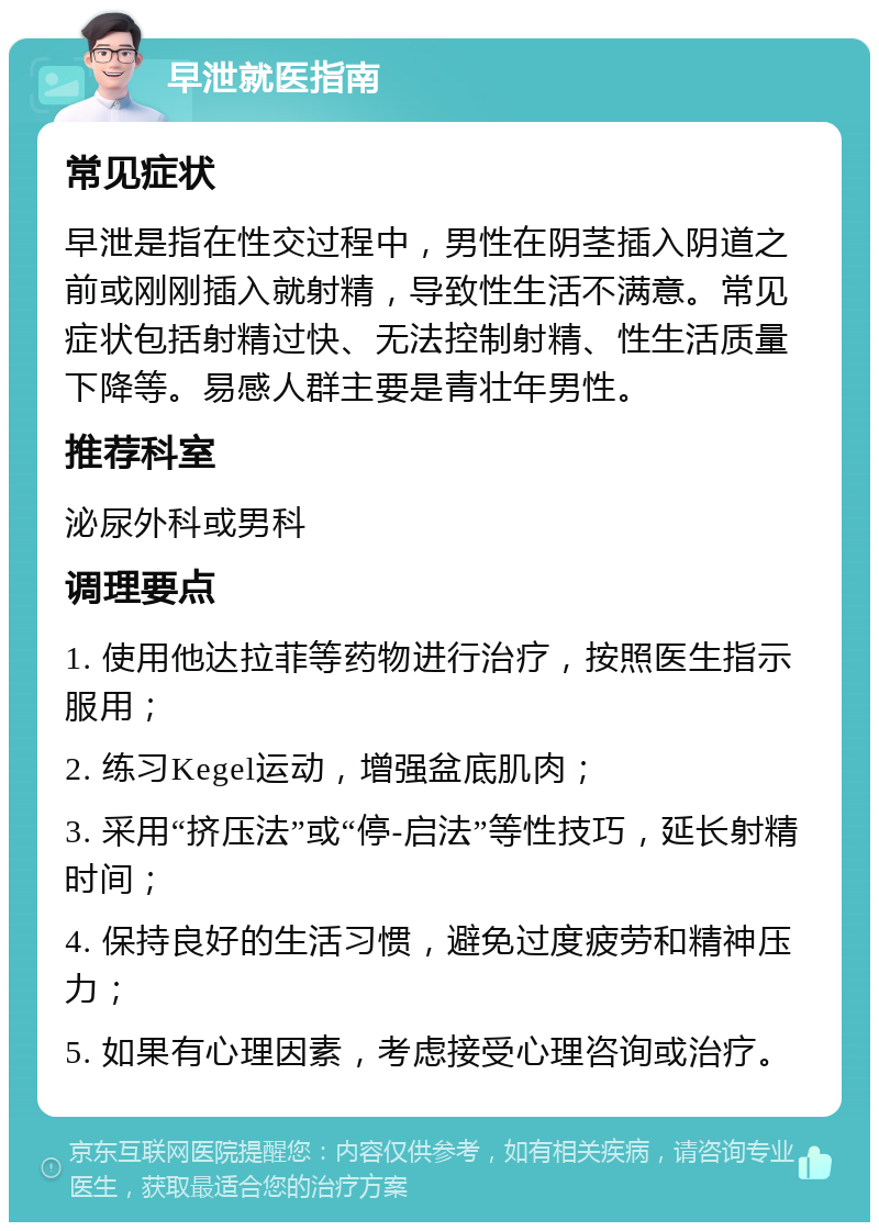 早泄就医指南 常见症状 早泄是指在性交过程中，男性在阴茎插入阴道之前或刚刚插入就射精，导致性生活不满意。常见症状包括射精过快、无法控制射精、性生活质量下降等。易感人群主要是青壮年男性。 推荐科室 泌尿外科或男科 调理要点 1. 使用他达拉菲等药物进行治疗，按照医生指示服用； 2. 练习Kegel运动，增强盆底肌肉； 3. 采用“挤压法”或“停-启法”等性技巧，延长射精时间； 4. 保持良好的生活习惯，避免过度疲劳和精神压力； 5. 如果有心理因素，考虑接受心理咨询或治疗。