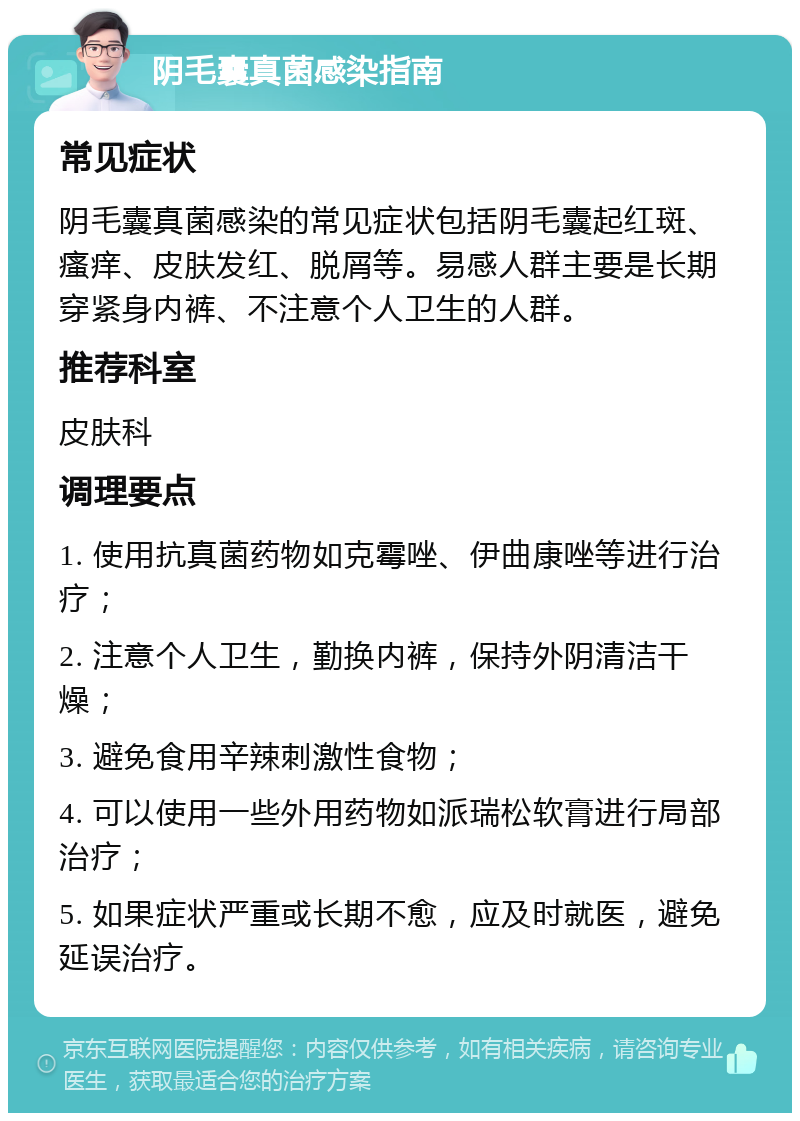 阴毛囊真菌感染指南 常见症状 阴毛囊真菌感染的常见症状包括阴毛囊起红斑、瘙痒、皮肤发红、脱屑等。易感人群主要是长期穿紧身内裤、不注意个人卫生的人群。 推荐科室 皮肤科 调理要点 1. 使用抗真菌药物如克霉唑、伊曲康唑等进行治疗； 2. 注意个人卫生，勤换内裤，保持外阴清洁干燥； 3. 避免食用辛辣刺激性食物； 4. 可以使用一些外用药物如派瑞松软膏进行局部治疗； 5. 如果症状严重或长期不愈，应及时就医，避免延误治疗。