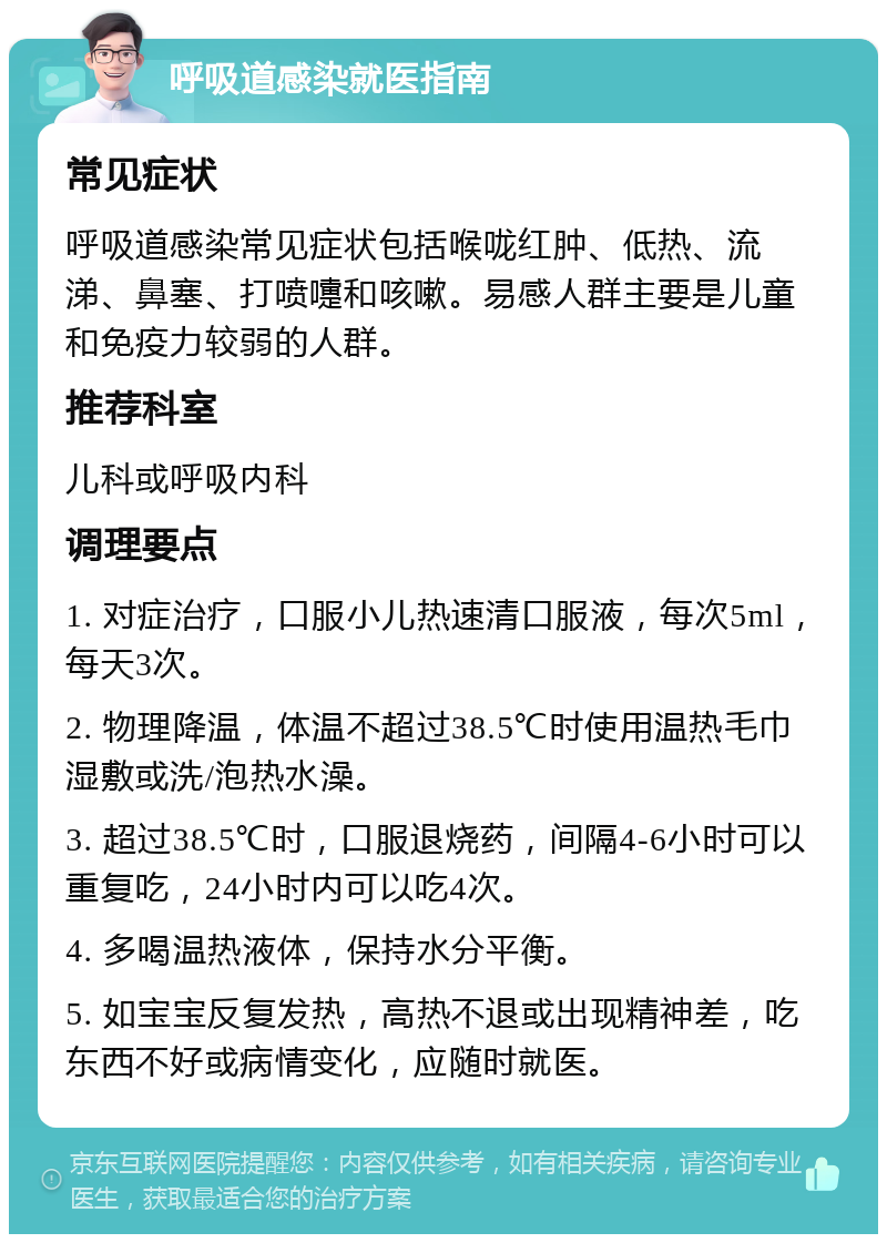 呼吸道感染就医指南 常见症状 呼吸道感染常见症状包括喉咙红肿、低热、流涕、鼻塞、打喷嚏和咳嗽。易感人群主要是儿童和免疫力较弱的人群。 推荐科室 儿科或呼吸内科 调理要点 1. 对症治疗，口服小儿热速清口服液，每次5ml，每天3次。 2. 物理降温，体温不超过38.5℃时使用温热毛巾湿敷或洗/泡热水澡。 3. 超过38.5℃时，口服退烧药，间隔4-6小时可以重复吃，24小时内可以吃4次。 4. 多喝温热液体，保持水分平衡。 5. 如宝宝反复发热，高热不退或出现精神差，吃东西不好或病情变化，应随时就医。