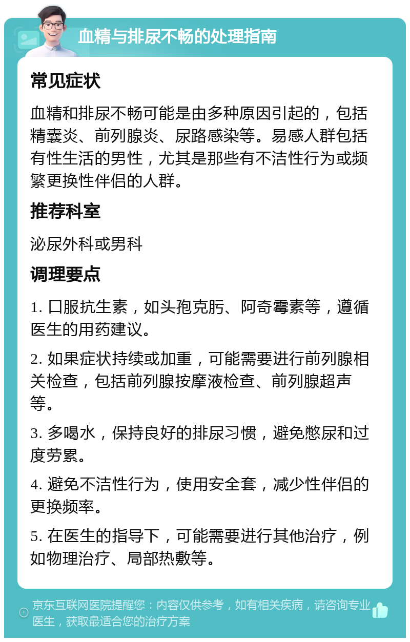 血精与排尿不畅的处理指南 常见症状 血精和排尿不畅可能是由多种原因引起的，包括精囊炎、前列腺炎、尿路感染等。易感人群包括有性生活的男性，尤其是那些有不洁性行为或频繁更换性伴侣的人群。 推荐科室 泌尿外科或男科 调理要点 1. 口服抗生素，如头孢克肟、阿奇霉素等，遵循医生的用药建议。 2. 如果症状持续或加重，可能需要进行前列腺相关检查，包括前列腺按摩液检查、前列腺超声等。 3. 多喝水，保持良好的排尿习惯，避免憋尿和过度劳累。 4. 避免不洁性行为，使用安全套，减少性伴侣的更换频率。 5. 在医生的指导下，可能需要进行其他治疗，例如物理治疗、局部热敷等。