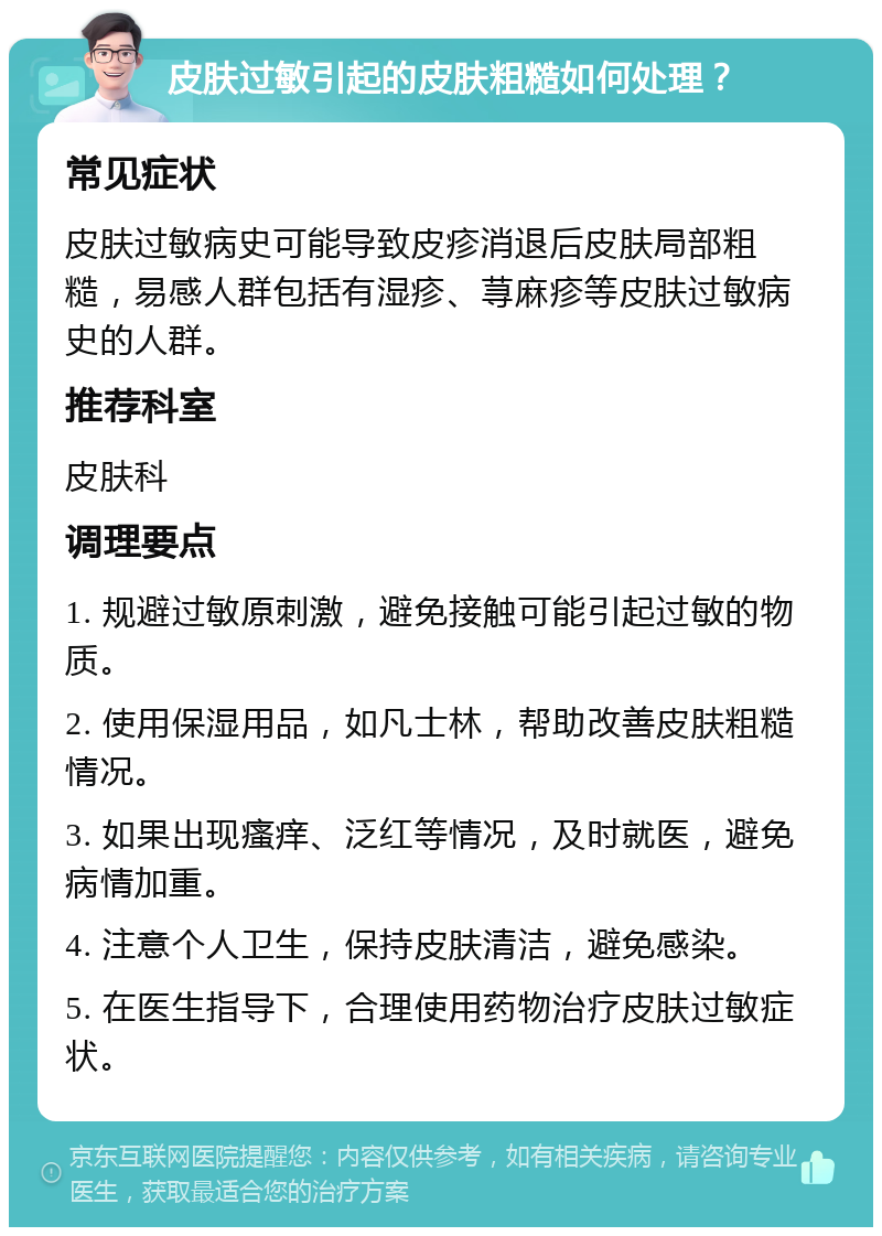 皮肤过敏引起的皮肤粗糙如何处理？ 常见症状 皮肤过敏病史可能导致皮疹消退后皮肤局部粗糙，易感人群包括有湿疹、荨麻疹等皮肤过敏病史的人群。 推荐科室 皮肤科 调理要点 1. 规避过敏原刺激，避免接触可能引起过敏的物质。 2. 使用保湿用品，如凡士林，帮助改善皮肤粗糙情况。 3. 如果出现瘙痒、泛红等情况，及时就医，避免病情加重。 4. 注意个人卫生，保持皮肤清洁，避免感染。 5. 在医生指导下，合理使用药物治疗皮肤过敏症状。