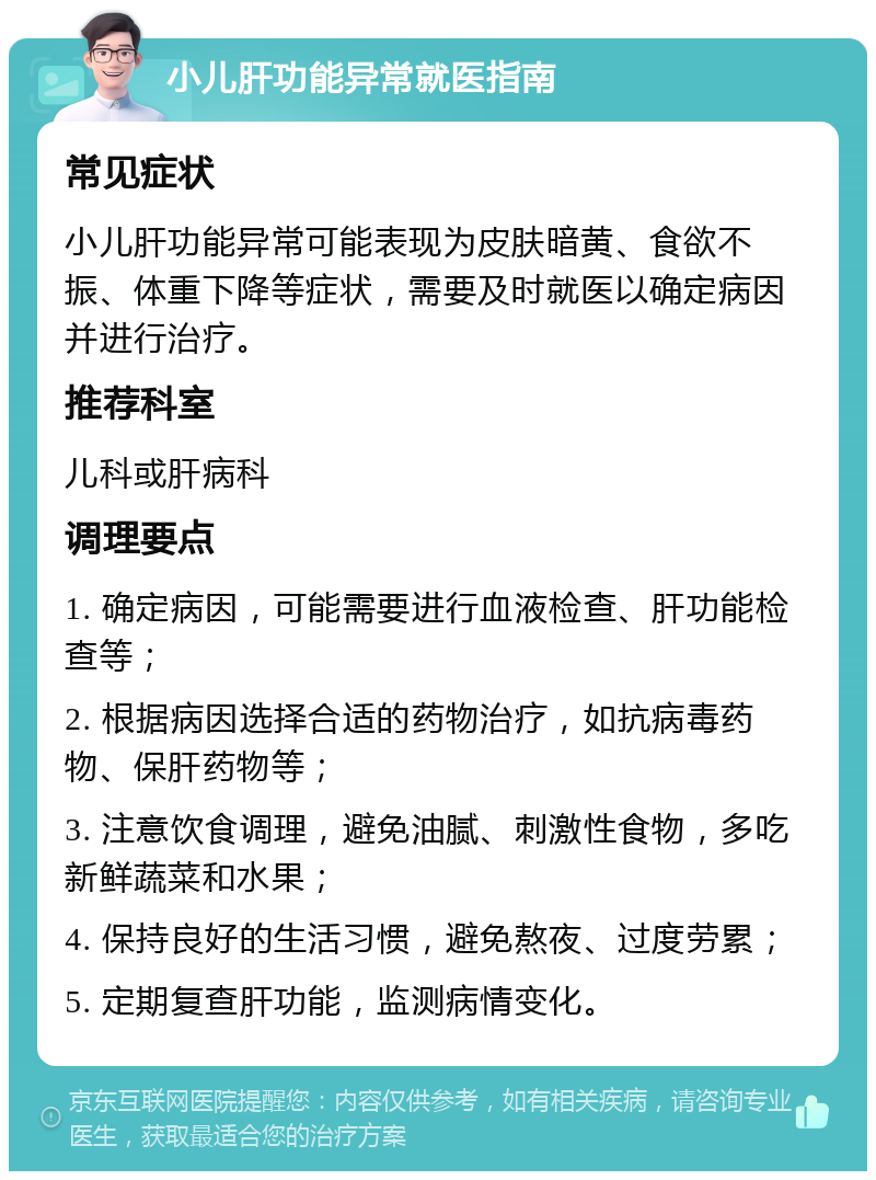 小儿肝功能异常就医指南 常见症状 小儿肝功能异常可能表现为皮肤暗黄、食欲不振、体重下降等症状，需要及时就医以确定病因并进行治疗。 推荐科室 儿科或肝病科 调理要点 1. 确定病因，可能需要进行血液检查、肝功能检查等； 2. 根据病因选择合适的药物治疗，如抗病毒药物、保肝药物等； 3. 注意饮食调理，避免油腻、刺激性食物，多吃新鲜蔬菜和水果； 4. 保持良好的生活习惯，避免熬夜、过度劳累； 5. 定期复查肝功能，监测病情变化。