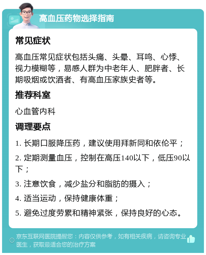 高血压药物选择指南 常见症状 高血压常见症状包括头痛、头晕、耳鸣、心悸、视力模糊等，易感人群为中老年人、肥胖者、长期吸烟或饮酒者、有高血压家族史者等。 推荐科室 心血管内科 调理要点 1. 长期口服降压药，建议使用拜新同和依伦平； 2. 定期测量血压，控制在高压140以下，低压90以下； 3. 注意饮食，减少盐分和脂肪的摄入； 4. 适当运动，保持健康体重； 5. 避免过度劳累和精神紧张，保持良好的心态。